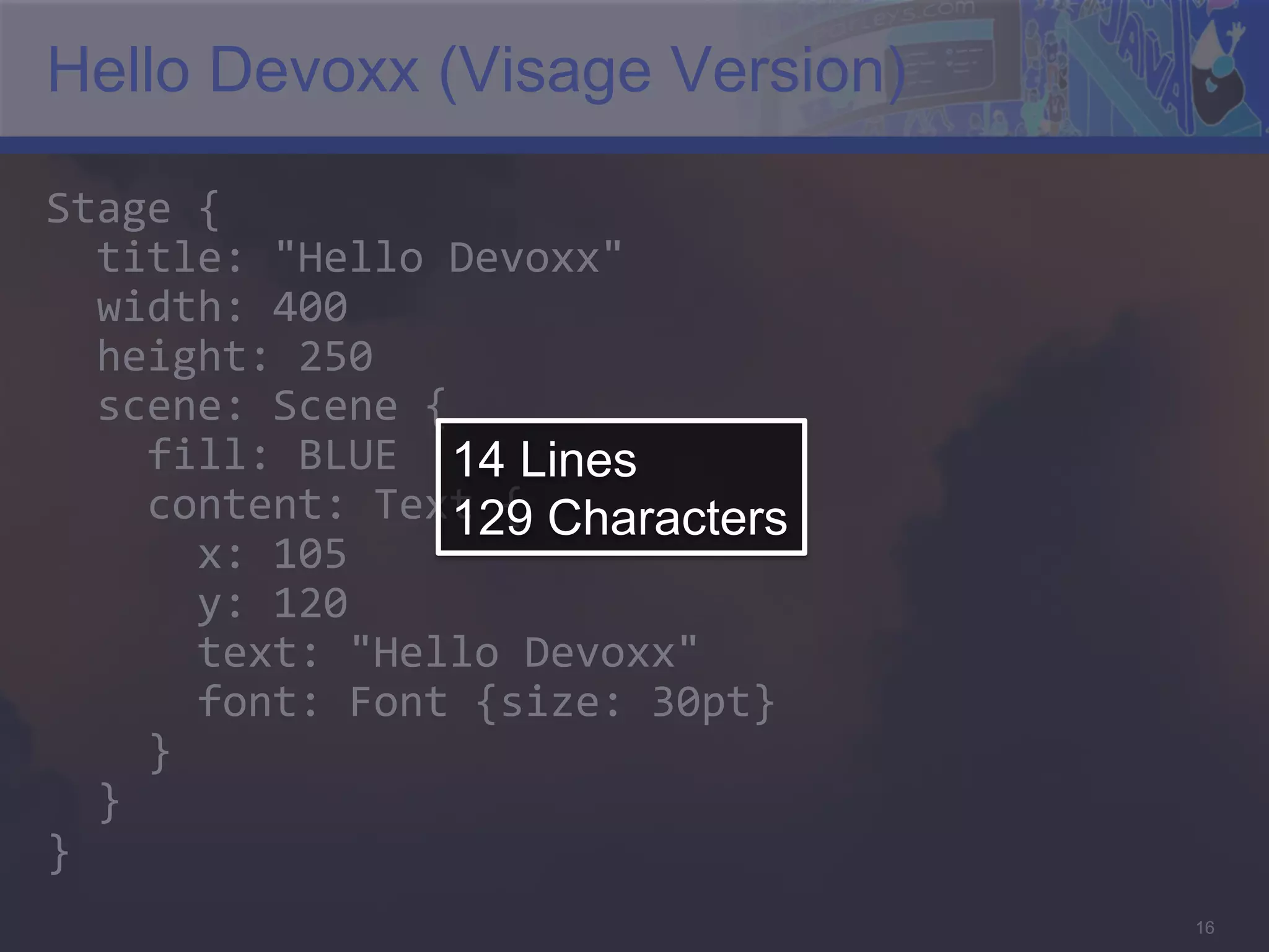 Hello Devoxx (Visage Version) Stage  {      title:  "Hello  Devoxx"      width:  400      height:  250      scene:  Scene  {          fill:  BLUE   14 Lines        content:  Text  {  Characters 129            x:  105              y:  120              text:  "Hello  Devoxx"              font:  Font  {size:  30pt}          }      }   }   16 