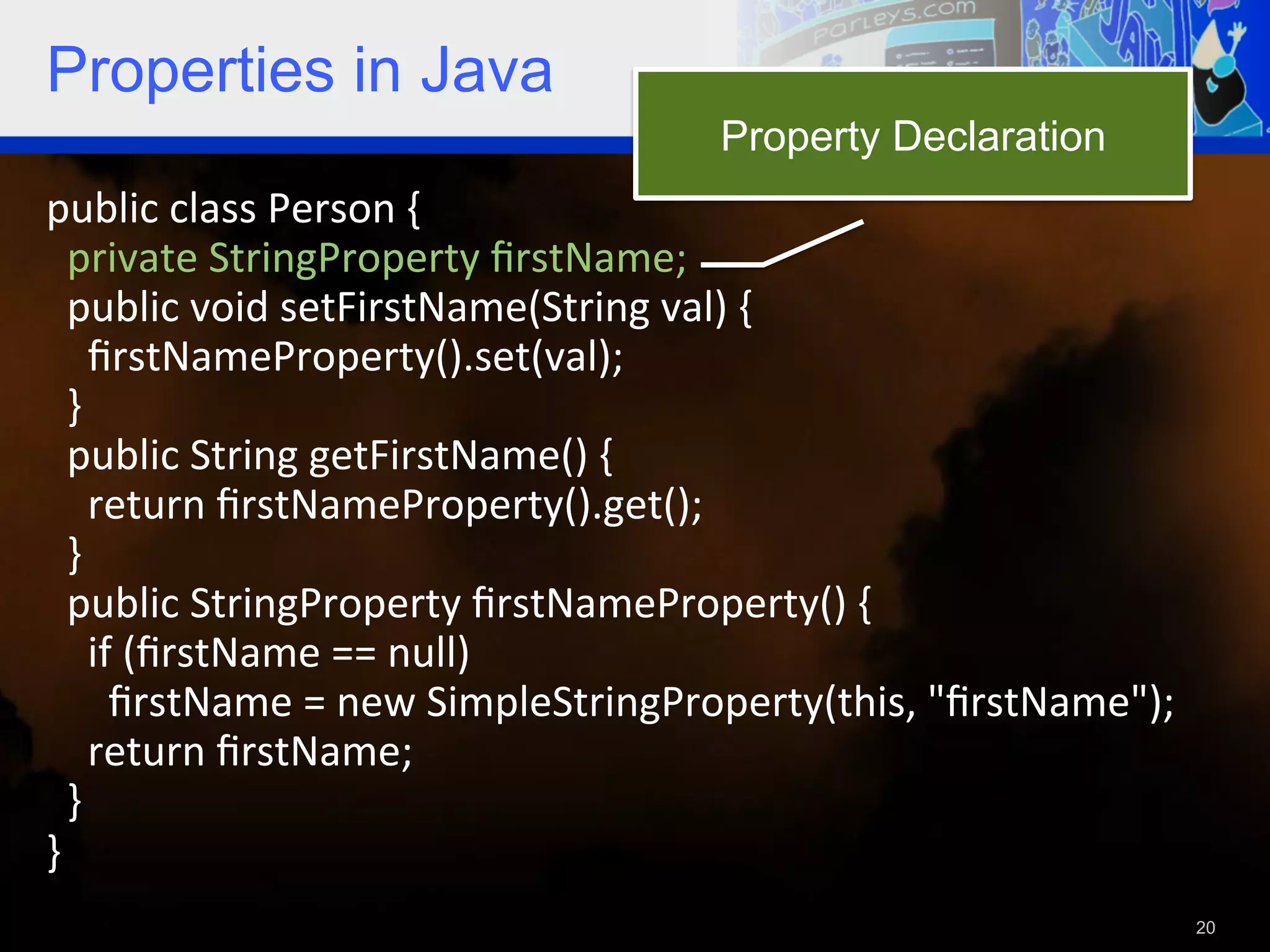 Properties in Java Property Declaration public  class  Person  {      private  StringProperty  ﬁrstName;      public  void  setFirstName(String  val)  {          ﬁrstNameProperty().set(val);      }      public  String  getFirstName()  {          return  ﬁrstNameProperty().get();      }      public  StringProperty  ﬁrstNameProperty()  {            if  (ﬁrstName  ==  null)                ﬁrstName  =  new  SimpleStringProperty(this,  "ﬁrstName");          return  ﬁrstName;        }   }     20 
