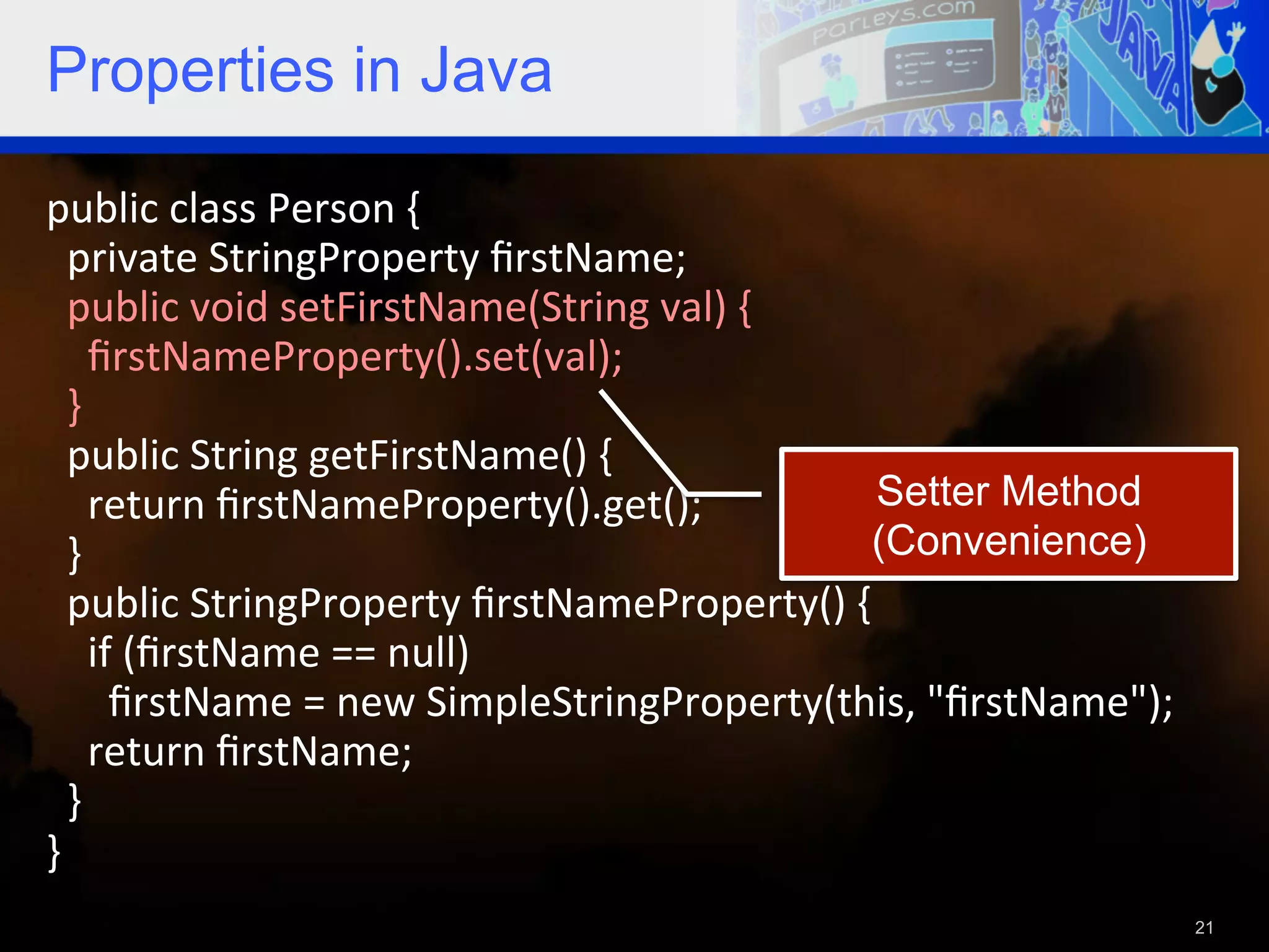 Properties in Java public  class  Person  {      private  StringProperty  ﬁrstName;      public  void  setFirstName(String  val)  {          ﬁrstNameProperty().set(val);      }      public  String  getFirstName()  {          return  ﬁrstNameProperty().get();   Setter Method    }   (Convenience)    public  StringProperty  ﬁrstNameProperty()  {            if  (ﬁrstName  ==  null)                ﬁrstName  =  new  SimpleStringProperty(this,  "ﬁrstName");          return  ﬁrstName;        }   }     21 