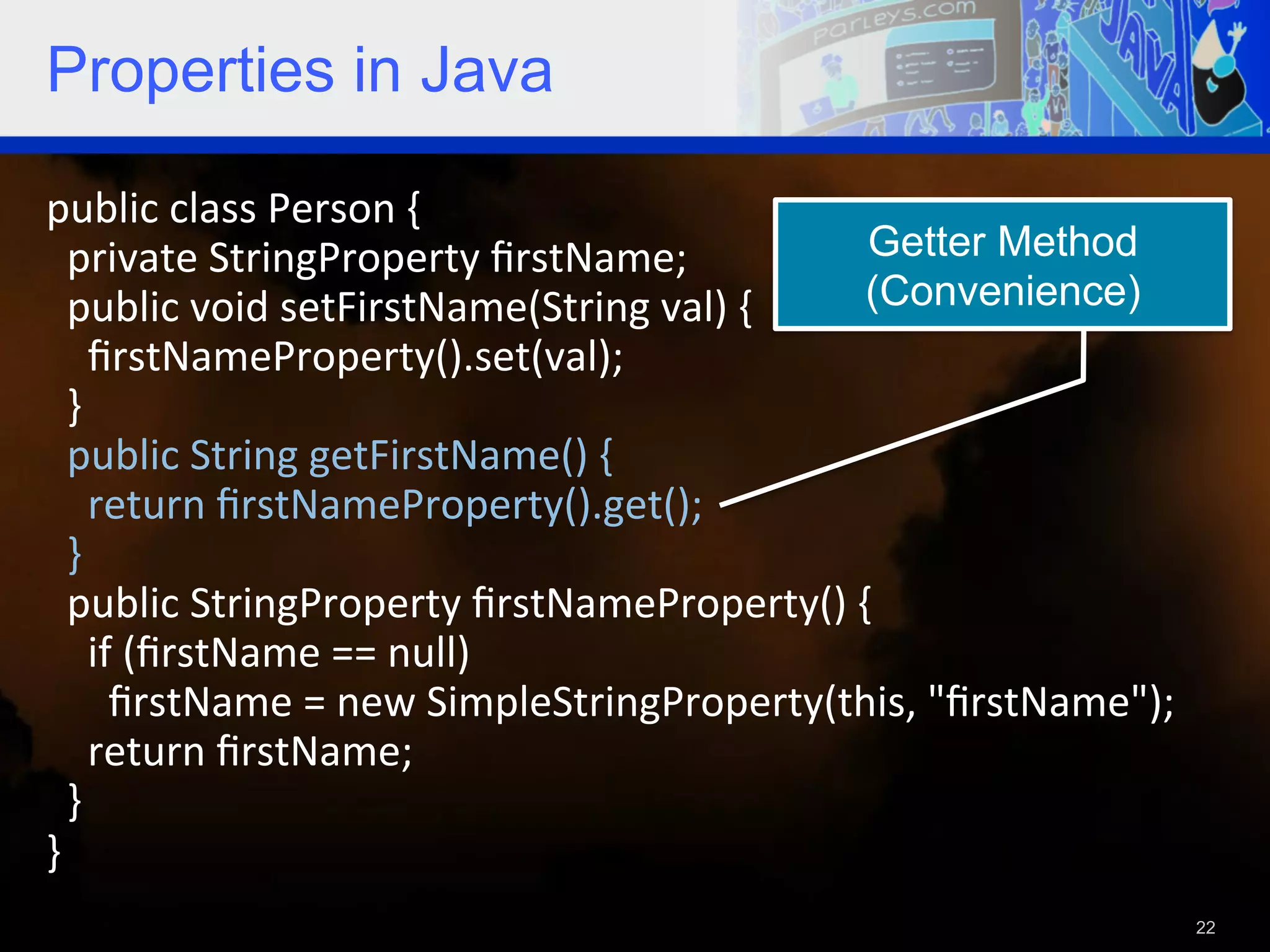 Properties in Java public  class  Person  {      private  StringProperty  ﬁrstName;   Getter Method    public  void  setFirstName(String  val)  {   (Convenience)        ﬁrstNameProperty().set(val);      }      public  String  getFirstName()  {          return  ﬁrstNameProperty().get();      }      public  StringProperty  ﬁrstNameProperty()  {            if  (ﬁrstName  ==  null)                ﬁrstName  =  new  SimpleStringProperty(this,  "ﬁrstName");          return  ﬁrstName;        }   }     22 