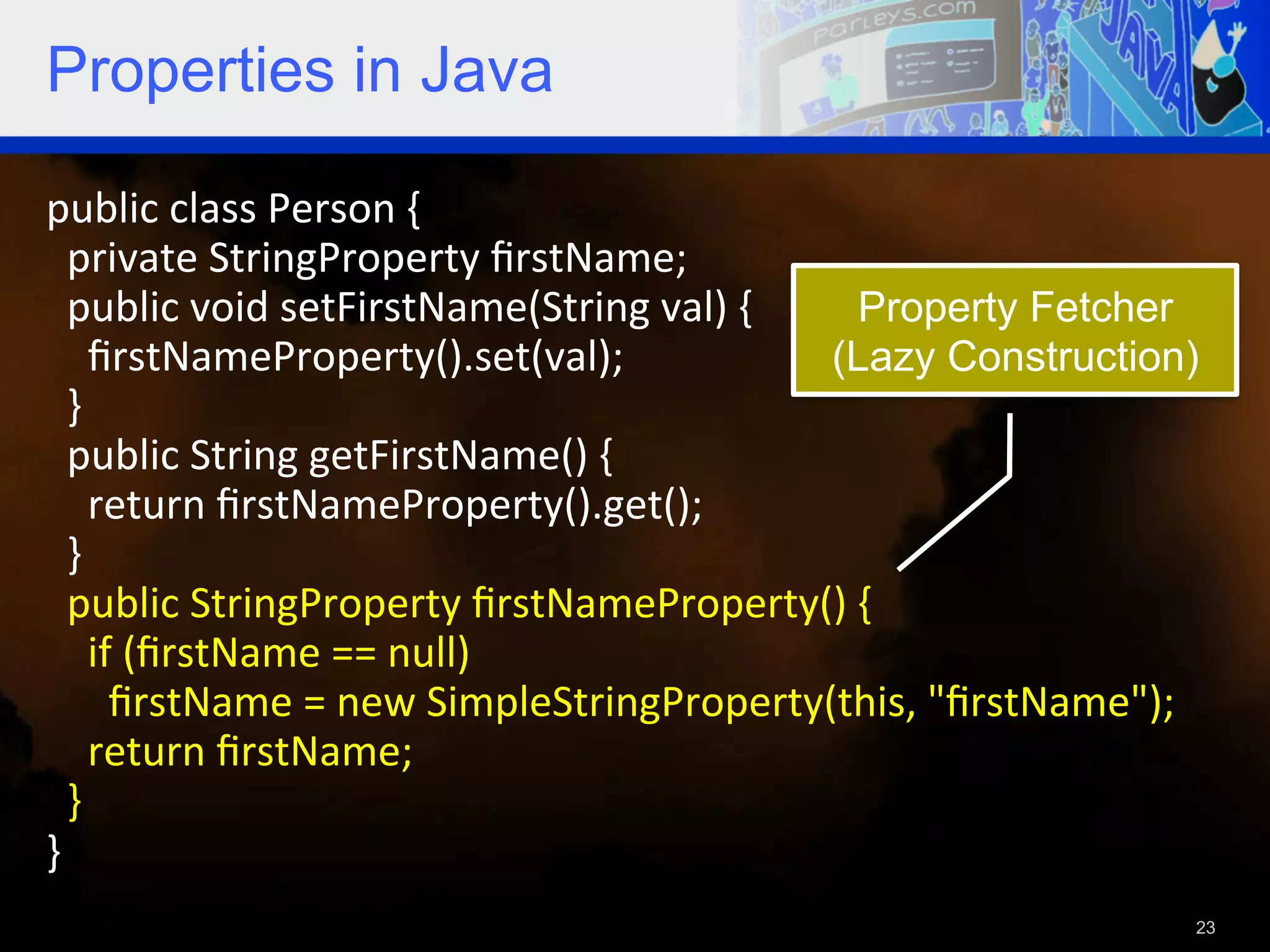Properties in Java public  class  Person  {      private  StringProperty  ﬁrstName;      public  void  setFirstName(String  val)  {   Property Fetcher        ﬁrstNameProperty().set(val);   (Lazy Construction)    }      public  String  getFirstName()  {          return  ﬁrstNameProperty().get();      }      public  StringProperty  ﬁrstNameProperty()  {            if  (ﬁrstName  ==  null)                ﬁrstName  =  new  SimpleStringProperty(this,  "ﬁrstName");          return  ﬁrstName;        }   }     23 