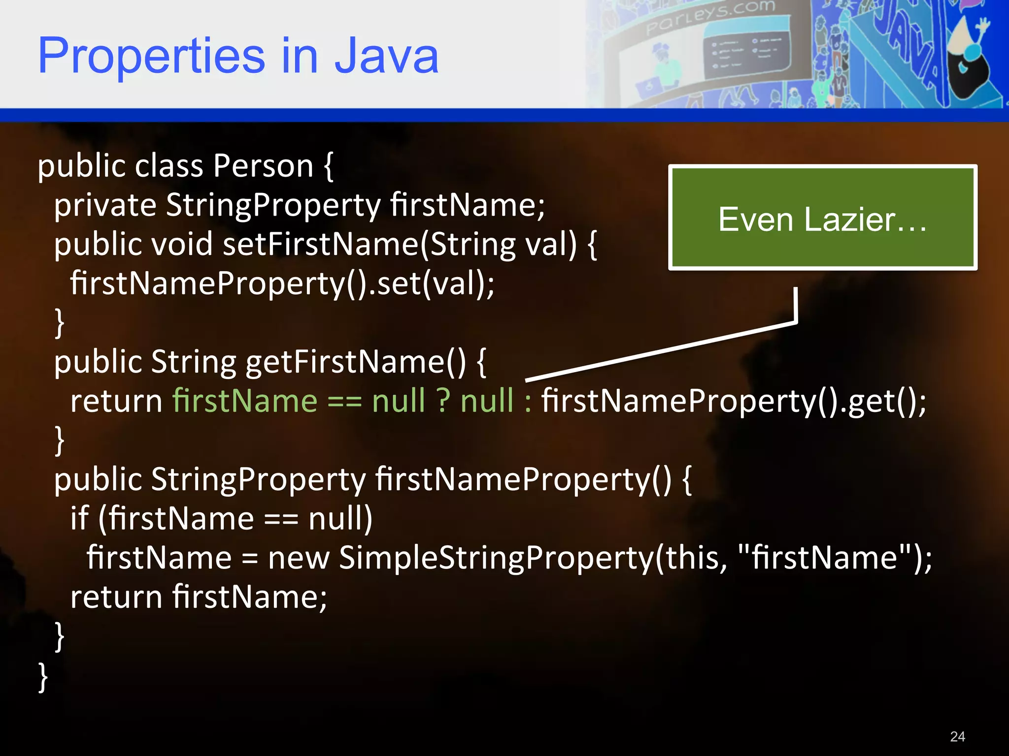 Properties in Java public  class  Person  {      private  StringProperty  ﬁrstName;   Even Lazier…    public  void  setFirstName(String  val)  {          ﬁrstNameProperty().set(val);      }      public  String  getFirstName()  {          return  ﬁrstName  ==  null  ?  null  :  ﬁrstNameProperty().get();      }      public  StringProperty  ﬁrstNameProperty()  {            if  (ﬁrstName  ==  null)                ﬁrstName  =  new  SimpleStringProperty(this,  "ﬁrstName");          return  ﬁrstName;        }   }     24 