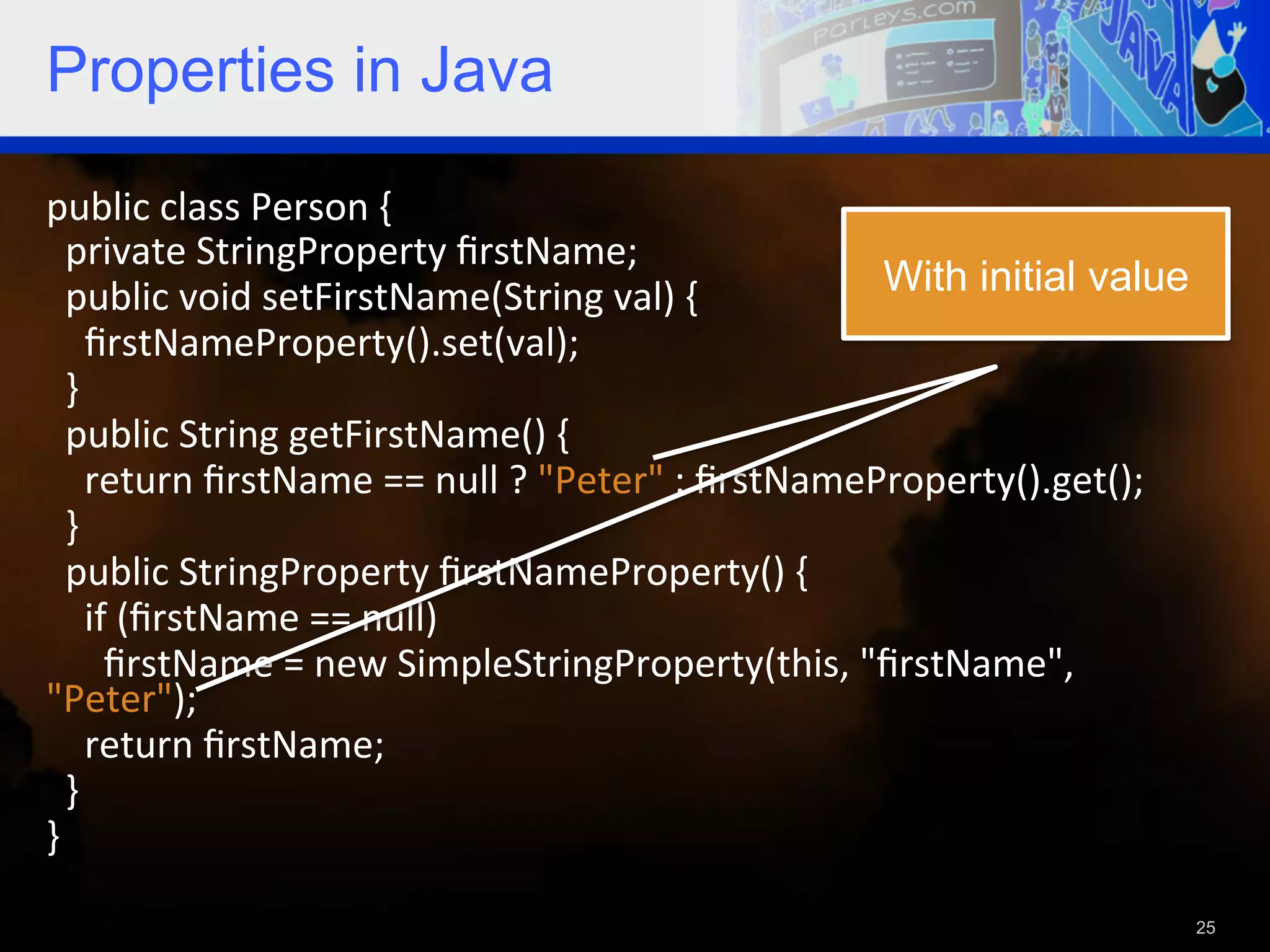 Properties in Java public  class  Person  {      private  StringProperty  ﬁrstName;      public  void  setFirstName(String  val)  {   With initial value        ﬁrstNameProperty().set(val);      }      public  String  getFirstName()  {          return  ﬁrstName  ==  null  ?  "Peter"  :  ﬁrstNameProperty().get();      }      public  StringProperty  ﬁrstNameProperty()  {            if  (ﬁrstName  ==  null)                ﬁrstName  =  new  SimpleStringProperty(this,  "ﬁrstName",   "Peter");          return  ﬁrstName;        }   }     25 