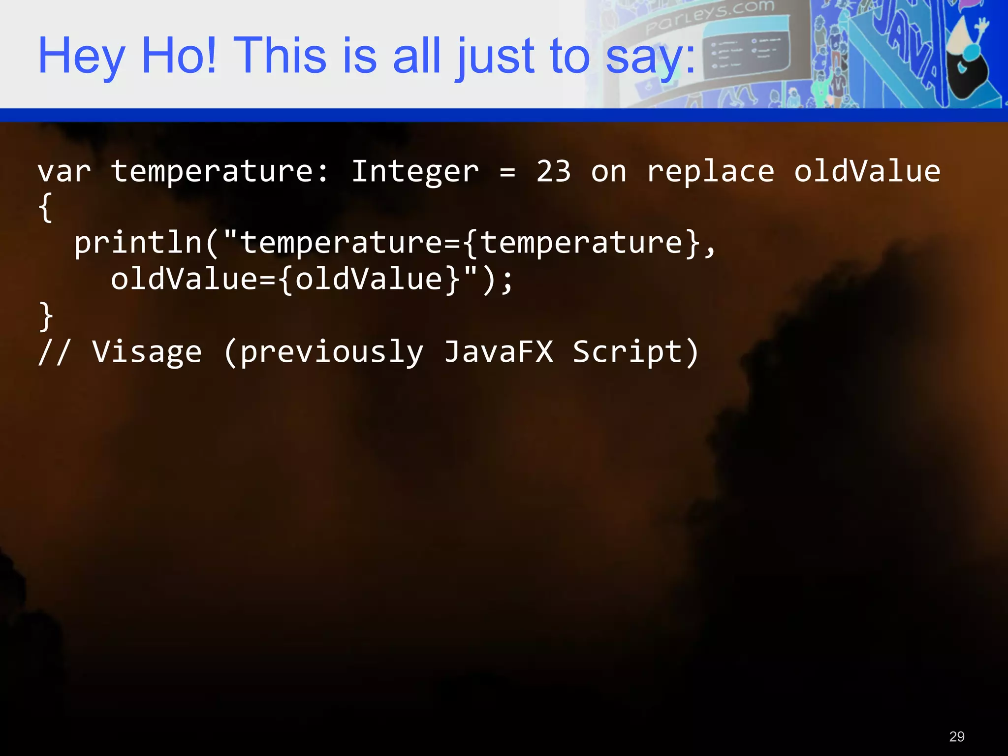Hey Ho! This is all just to say: var  temperature:  Integer  =  23  on  replace  oldValue   {      println("temperature={temperature},          oldValue={oldValue}");   }   //  Visage  (previously  JavaFX  Script)     29 