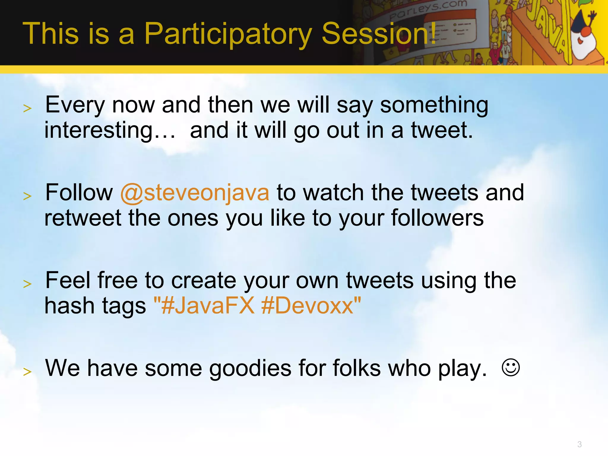 This is a Participatory Session! >  Every now and then we will say something interesting… and it will go out in a tweet. >  Follow @steveonjava to watch the tweets and retweet the ones you like to your followers >  Feel free to create your own tweets using the hash tags "#JavaFX #Devoxx" >  We have some goodies for folks who play. J 3 