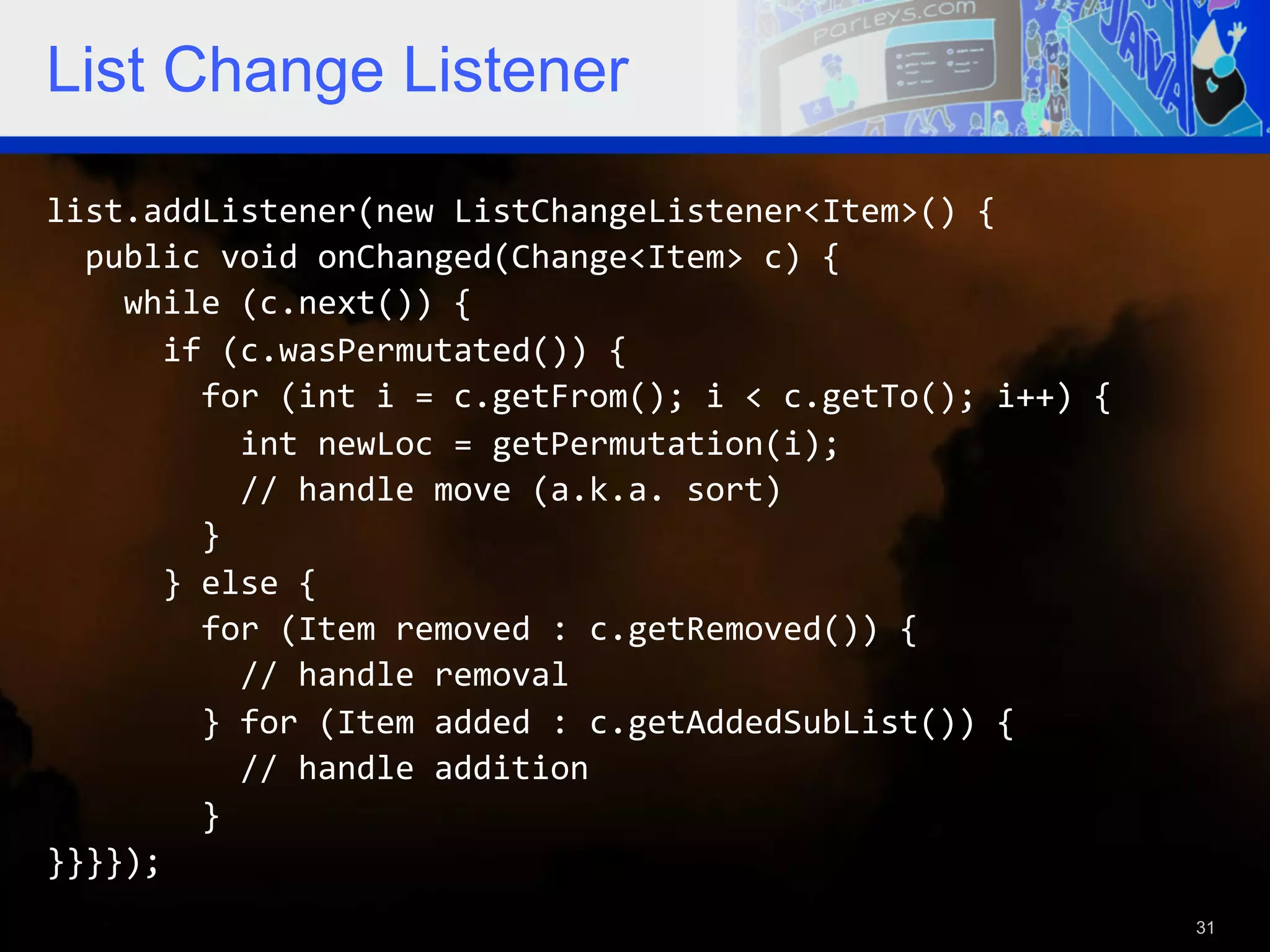 List Change Listener list.addListener(new  ListChangeListener<Item>()  {      public  void  onChanged(Change<Item>  c)  {          while  (c.next())  {              if  (c.wasPermutated())  {                  for  (int  i  =  c.getFrom();  i  <  c.getTo();  i++)  {                      int  newLoc  =  getPermutation(i);                      //  handle  move  (a.k.a.  sort)                  }              }  else  {                  for  (Item  removed  :  c.getRemoved())  {                      //  handle  removal                  }  for  (Item  added  :  c.getAddedSubList())  {                      //  handle  addition                  }   }}}});   31 