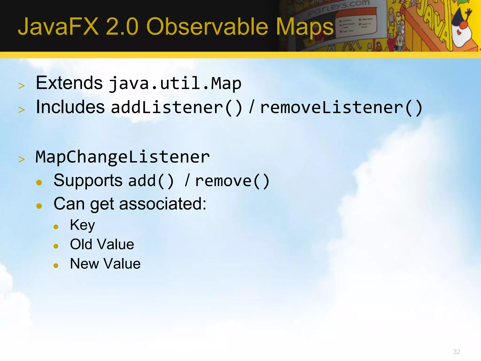JavaFX 2.0 Observable Maps >  Extends java.util.Map   >  Includes addListener() / removeListener()   >  MapChangeListener   l  Supports add()  / remove()   l  Can get associated: l  Key l  Old Value l  New Value 32 