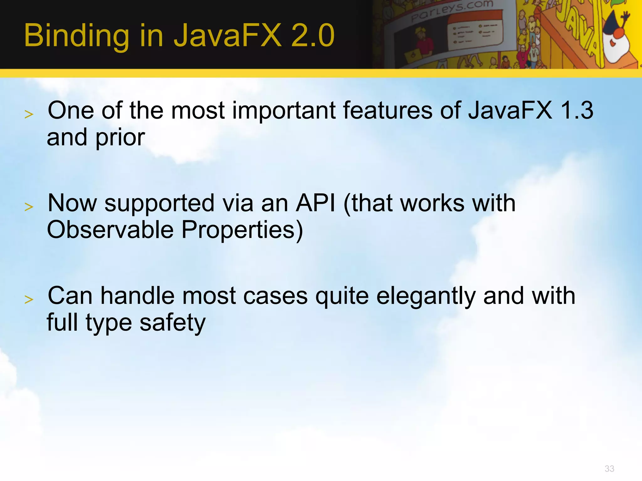 Binding in JavaFX 2.0 >  One of the most important features of JavaFX 1.3 and prior >  Now supported via an API (that works with Observable Properties) >  Can handle most cases quite elegantly and with full type safety 33 