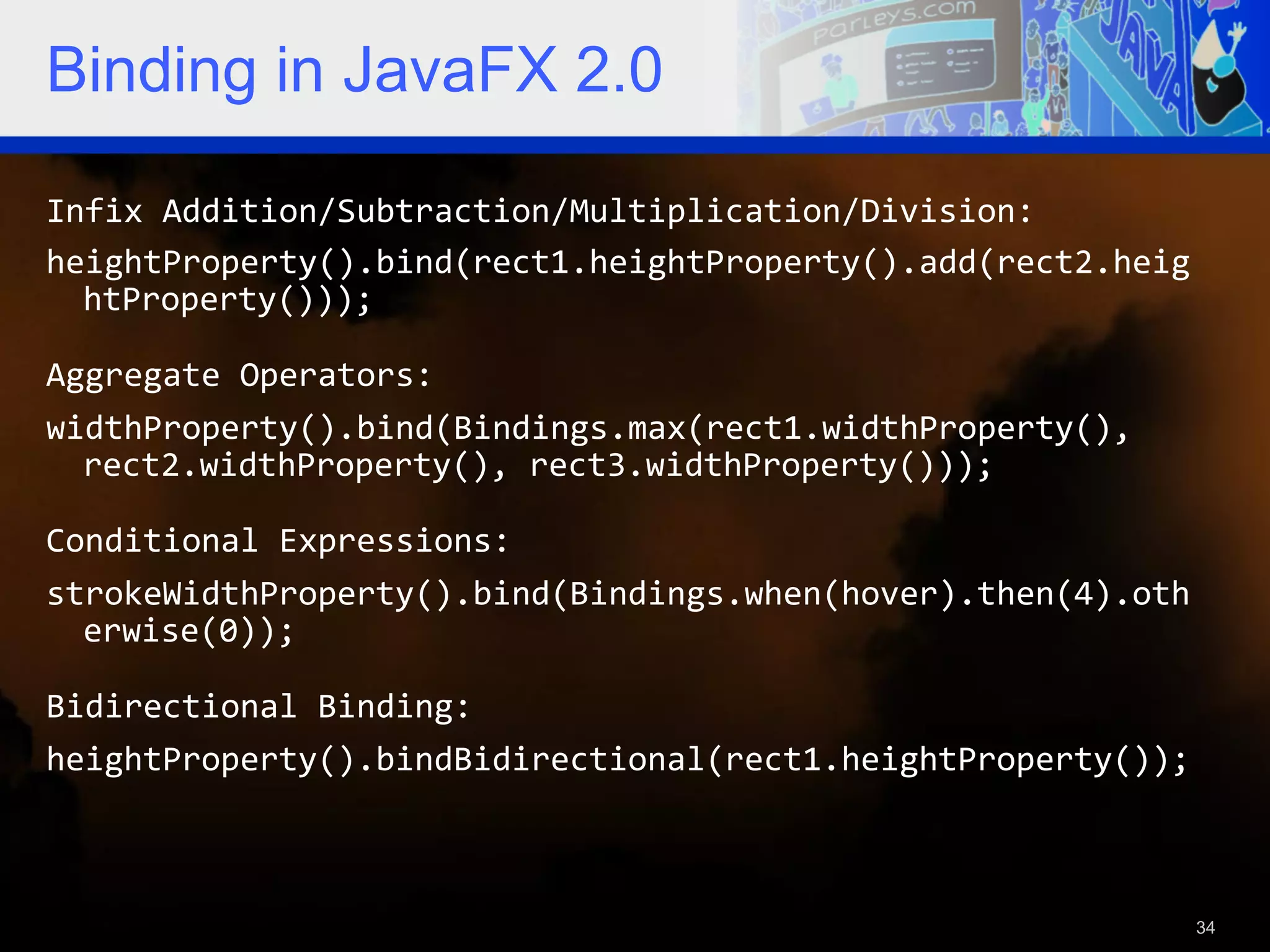 Binding in JavaFX 2.0 Infix  Addition/Subtraction/Multiplication/Division:     heightProperty().bind(rect1.heightProperty().add(rect2.heig htProperty()));     Aggregate  Operators:     widthProperty().bind(Bindings.max(rect1.widthProperty(),   rect2.widthProperty(),  rect3.widthProperty()));     Conditional  Expressions:     strokeWidthProperty().bind(Bindings.when(hover).then(4).oth erwise(0));     Bidirectional  Binding:     heightProperty().bindBidirectional(rect1.heightProperty());   34 