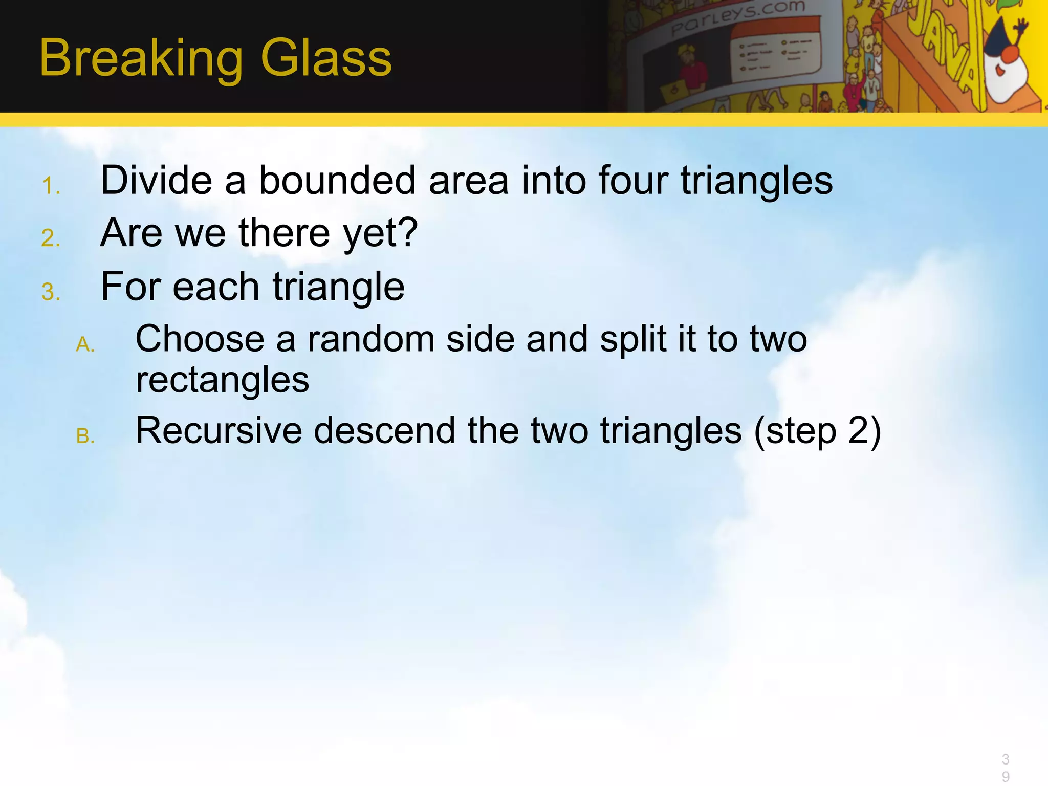 Breaking Glass 1.  Divide a bounded area into four triangles 2.  Are we there yet? 3.  For each triangle A.  Choose a random side and split it to two rectangles B.  Recursive descend the two triangles (step 2) 3 9 