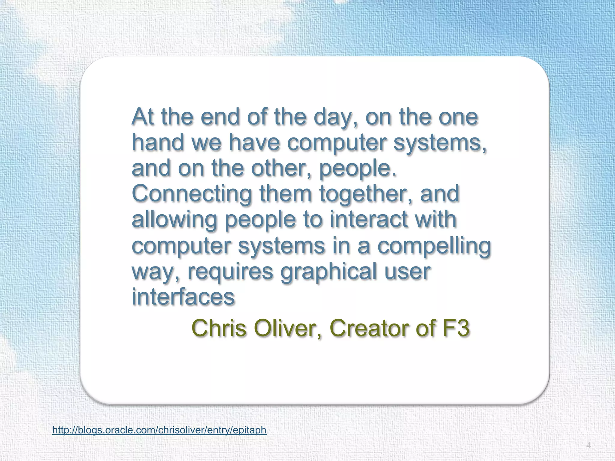 At the end of the day, on the one hand we have computer systems, and on the other, people. Connecting them together, and allowing people to interact with computer systems in a compelling way, requires graphical user interfaces Chris Oliver, Creator of F3 http://blogs.oracle.com/chrisoliver/entry/epitaph 4 