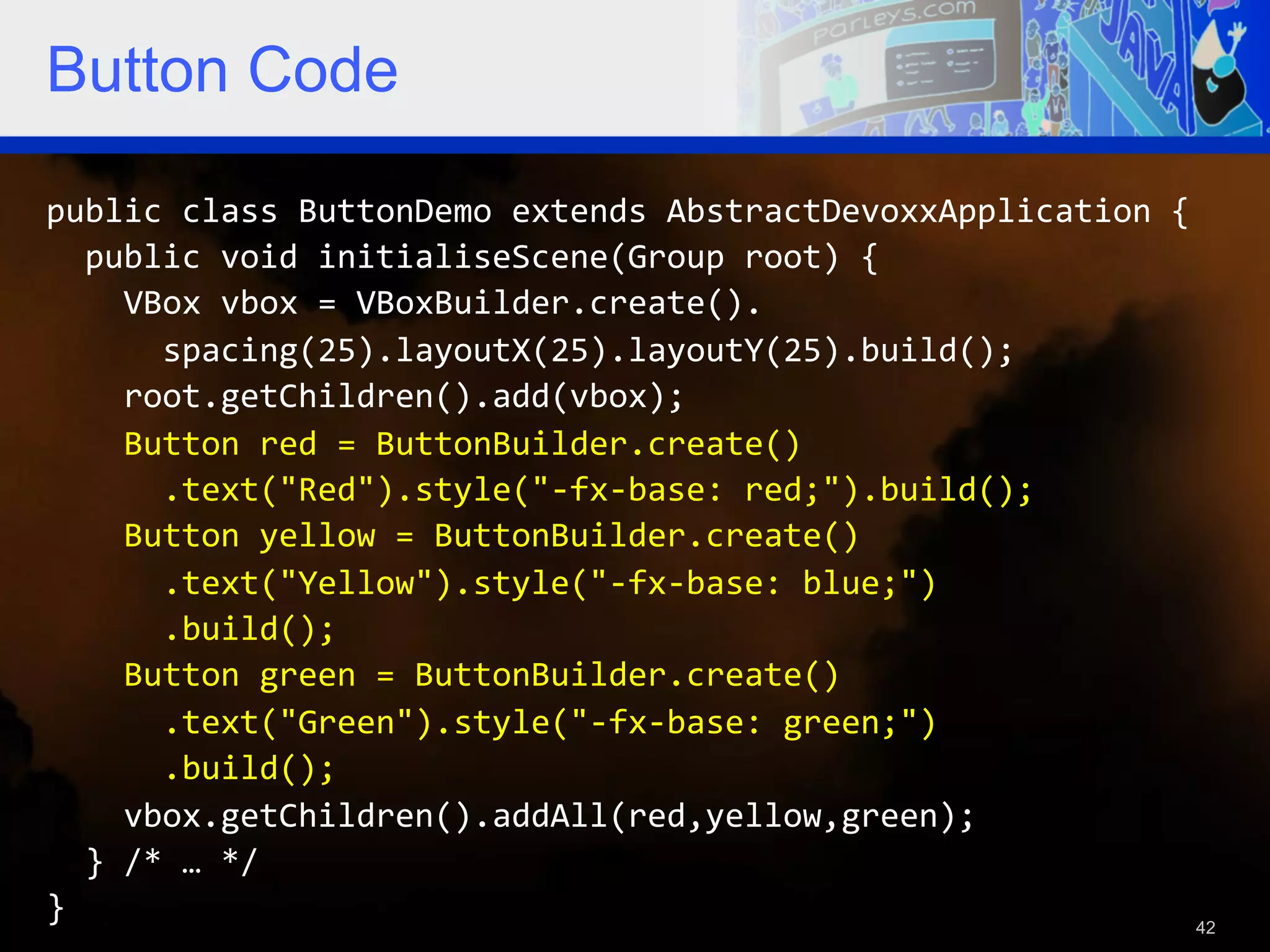 Button Code public  class  ButtonDemo  extends  AbstractDevoxxApplication  {      public  void  initialiseScene(Group  root)  {          VBox  vbox  =  VBoxBuilder.create().              spacing(25).layoutX(25).layoutY(25).build();          root.getChildren().add(vbox);          Button  red  =  ButtonBuilder.create()              .text("Red").style("-­‐fx-­‐base:  red;").build();          Button  yellow  =  ButtonBuilder.create()              .text("Yellow").style("-­‐fx-­‐base:  blue;")              .build();          Button  green  =  ButtonBuilder.create()              .text("Green").style("-­‐fx-­‐base:  green;")              .build();          vbox.getChildren().addAll(red,yellow,green);      }  /*  …  */   }   42 