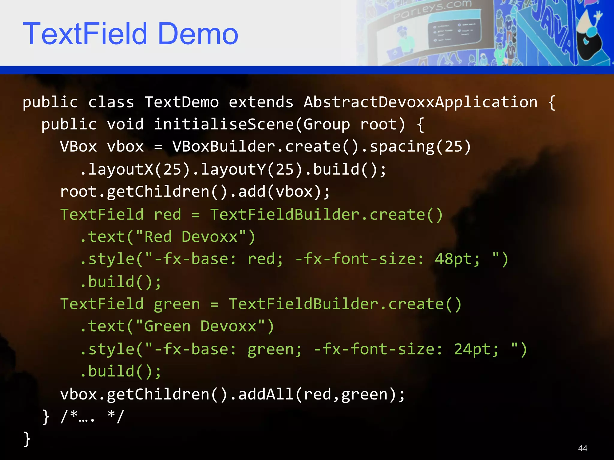 TextField Demo public  class  TextDemo  extends  AbstractDevoxxApplication  {      public  void  initialiseScene(Group  root)  {          VBox  vbox  =  VBoxBuilder.create().spacing(25)              .layoutX(25).layoutY(25).build();          root.getChildren().add(vbox);          TextField  red  =  TextFieldBuilder.create()              .text("Red  Devoxx")              .style("-­‐fx-­‐base:  red;  -­‐fx-­‐font-­‐size:  48pt;  ")              .build();          TextField  green  =  TextFieldBuilder.create()              .text("Green  Devoxx")              .style("-­‐fx-­‐base:  green;  -­‐fx-­‐font-­‐size:  24pt;  ")              .build();          vbox.getChildren().addAll(red,green);      }  /*….  */   }   44 