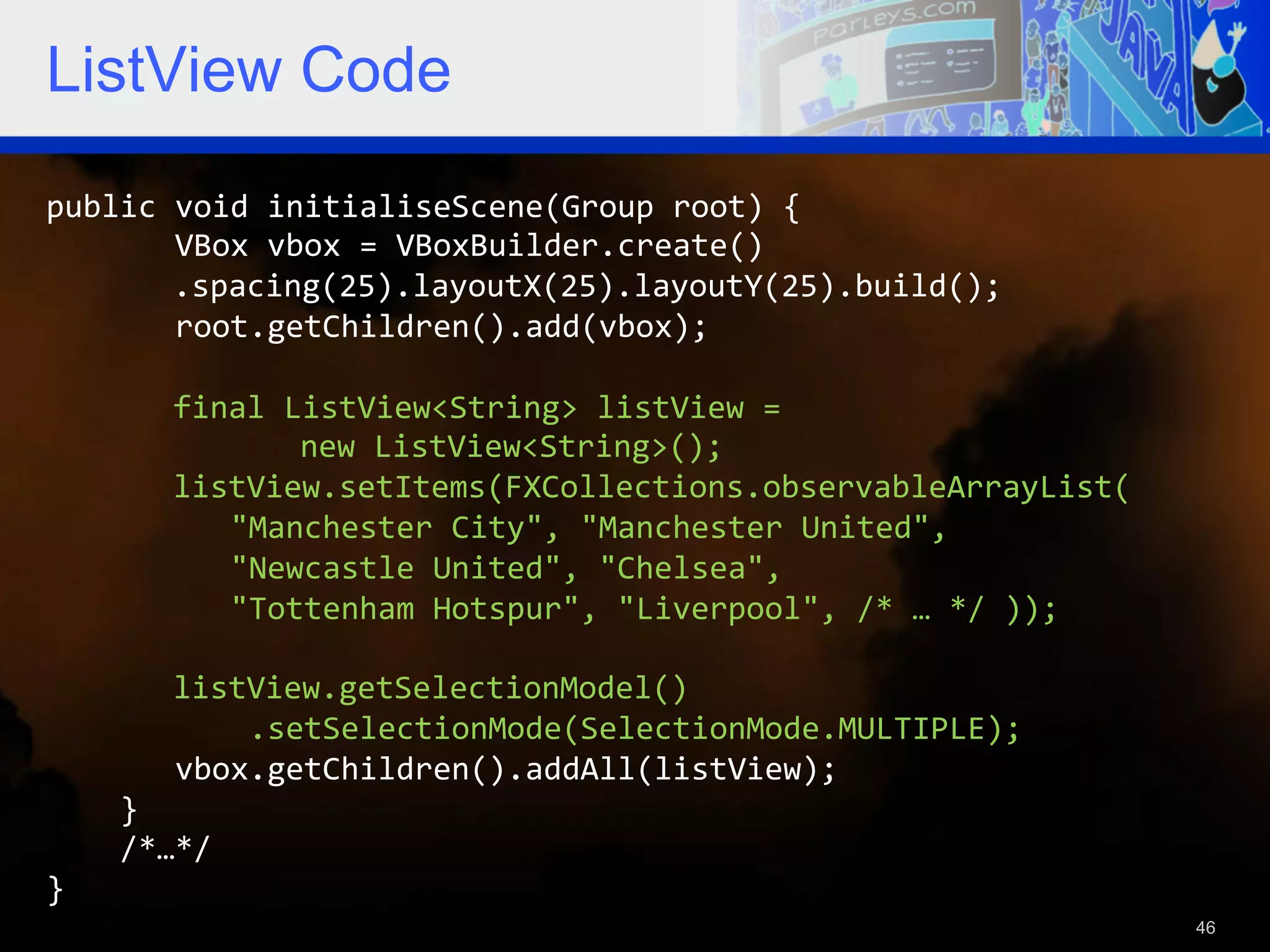 ListView Code public  void  initialiseScene(Group  root)  {                VBox  vbox  =  VBoxBuilder.create()    .spacing(25).layoutX(25).layoutY(25).build();                root.getChildren().add(vbox);                  final  ListView<String>  listView  =        new  ListView<String>();              listView.setItems(FXCollections.observableArrayList(                      "Manchester  City",  "Manchester  United",                        "Newcastle  United",  "Chelsea",                        "Tottenham  Hotspur",  "Liverpool",  /*  …  */  ));                    listView.getSelectionModel()                        .setSelectionMode(SelectionMode.MULTIPLE);                vbox.getChildren().addAll(listView);          }          /*…*/   }   46 