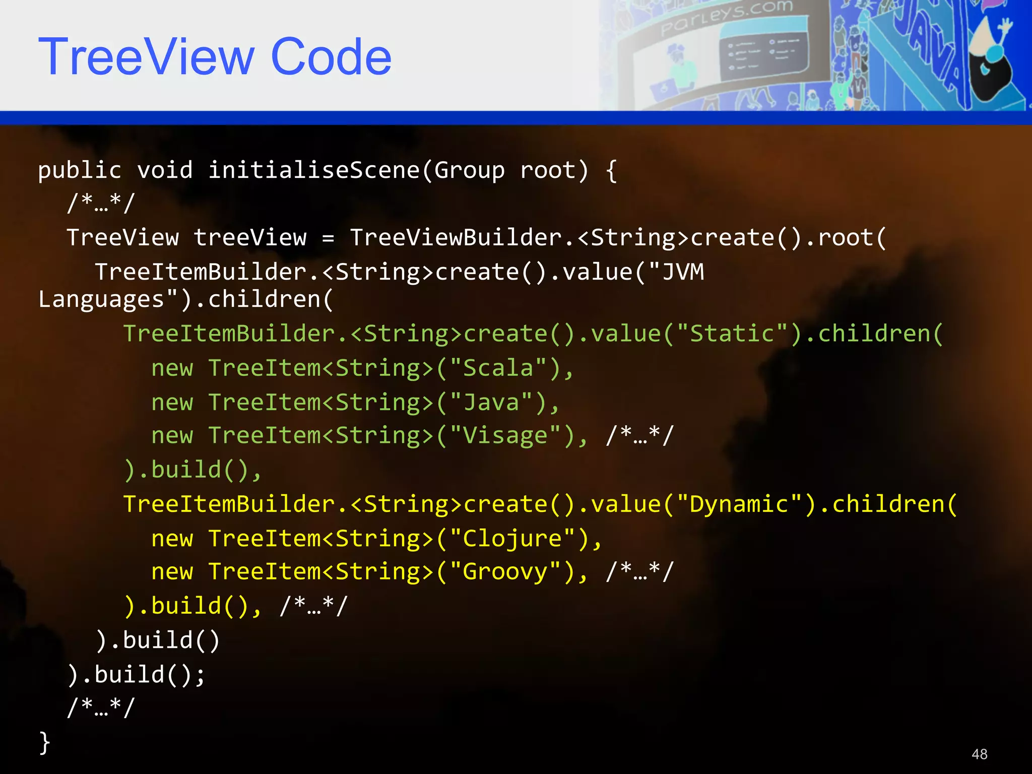 TreeView Code public  void  initialiseScene(Group  root)  {      /*…*/      TreeView  treeView  =  TreeViewBuilder.<String>create().root(          TreeItemBuilder.<String>create().value("JVM   Languages").children(              TreeItemBuilder.<String>create().value("Static").children(                  new  TreeItem<String>("Scala"),                  new  TreeItem<String>("Java"),                  new  TreeItem<String>("Visage"),  /*…*/              ).build(),              TreeItemBuilder.<String>create().value("Dynamic").children(                  new  TreeItem<String>("Clojure"),                  new  TreeItem<String>("Groovy"),  /*…*/              ).build(),  /*…*/          ).build()      ).build();      /*…*/   }   48 