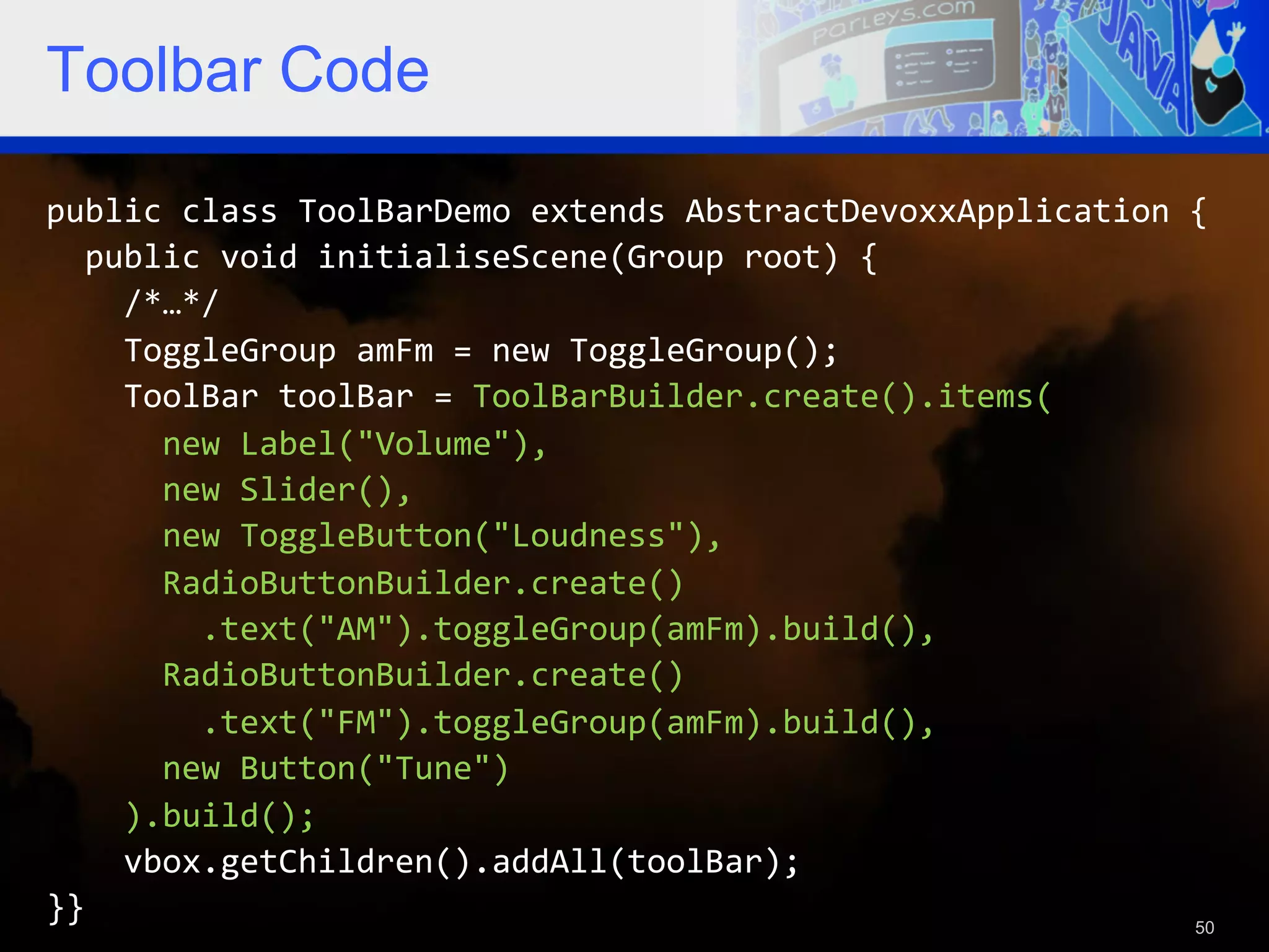 Toolbar Code public  class  ToolBarDemo  extends  AbstractDevoxxApplication  {      public  void  initialiseScene(Group  root)  {          /*…*/          ToggleGroup  amFm  =  new  ToggleGroup();          ToolBar  toolBar  =  ToolBarBuilder.create().items(              new  Label("Volume"),              new  Slider(),              new  ToggleButton("Loudness"),              RadioButtonBuilder.create()                  .text("AM").toggleGroup(amFm).build(),              RadioButtonBuilder.create()                  .text("FM").toggleGroup(amFm).build(),              new  Button("Tune")          ).build();          vbox.getChildren().addAll(toolBar);   }}   50 