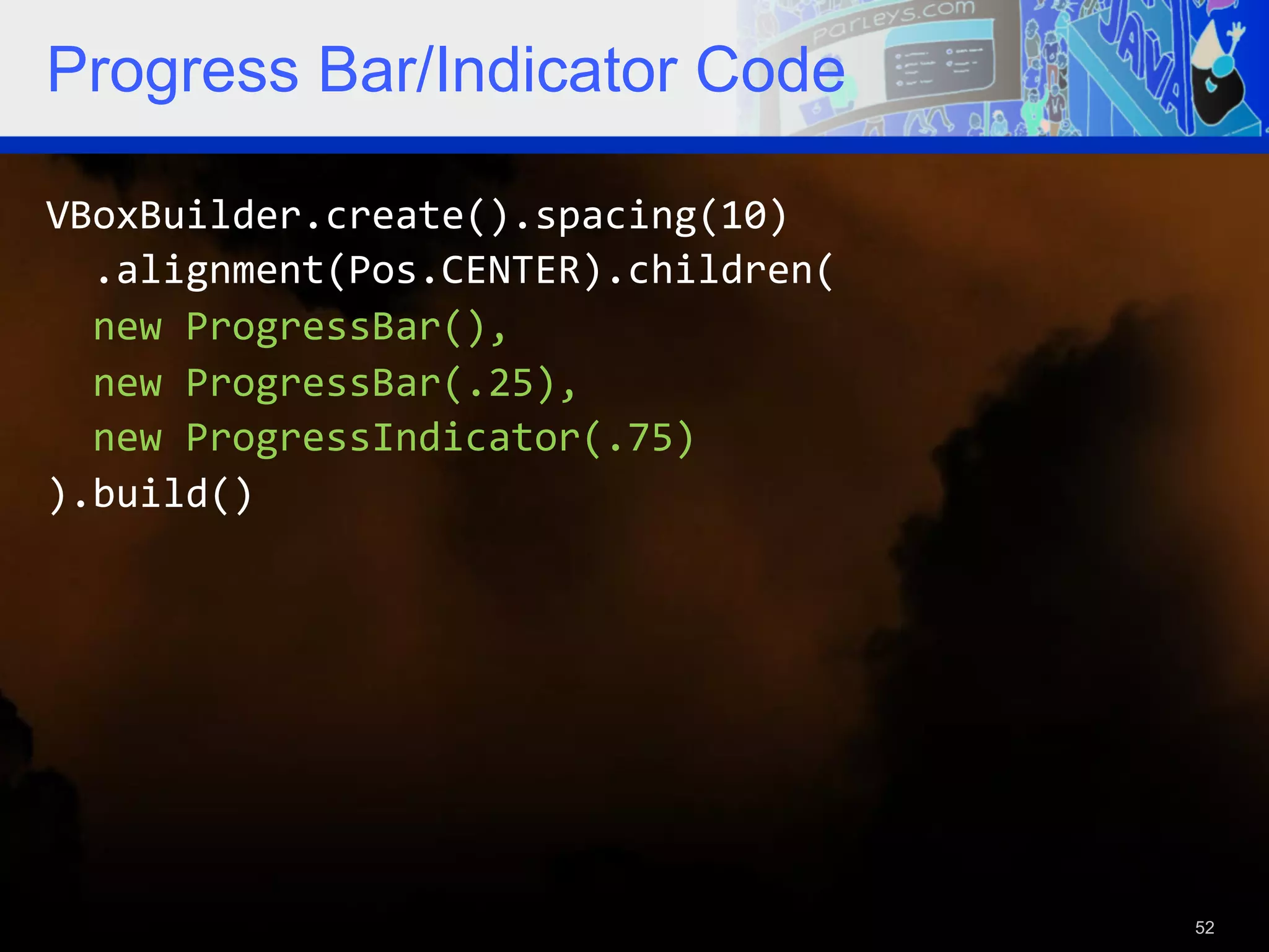 Progress Bar/Indicator Code VBoxBuilder.create().spacing(10)      .alignment(Pos.CENTER).children(      new  ProgressBar(),      new  ProgressBar(.25),      new  ProgressIndicator(.75)   ).build()   52 