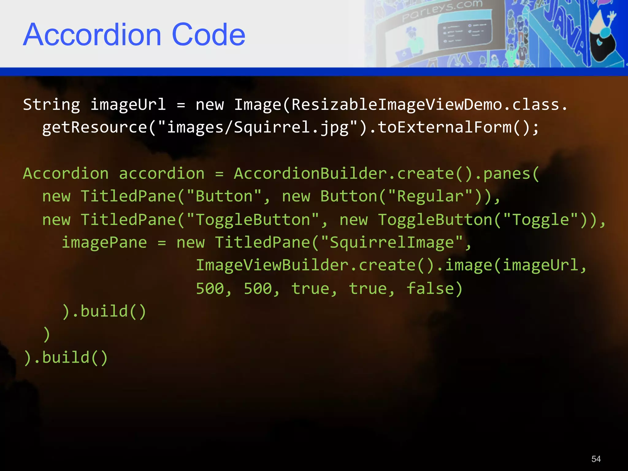 Accordion Code String  imageUrl  =  new  Image(ResizableImageViewDemo.class.      getResource("images/Squirrel.jpg").toExternalForm();     Accordion  accordion  =  AccordionBuilder.create().panes(      new  TitledPane("Button",  new  Button("Regular")),      new  TitledPane("ToggleButton",  new  ToggleButton("Toggle")),          imagePane  =  new  TitledPane("SquirrelImage",                                      ImageViewBuilder.create().image(imageUrl,                                      500,  500,  true,  true,  false)          ).build()      )   ).build()   54 