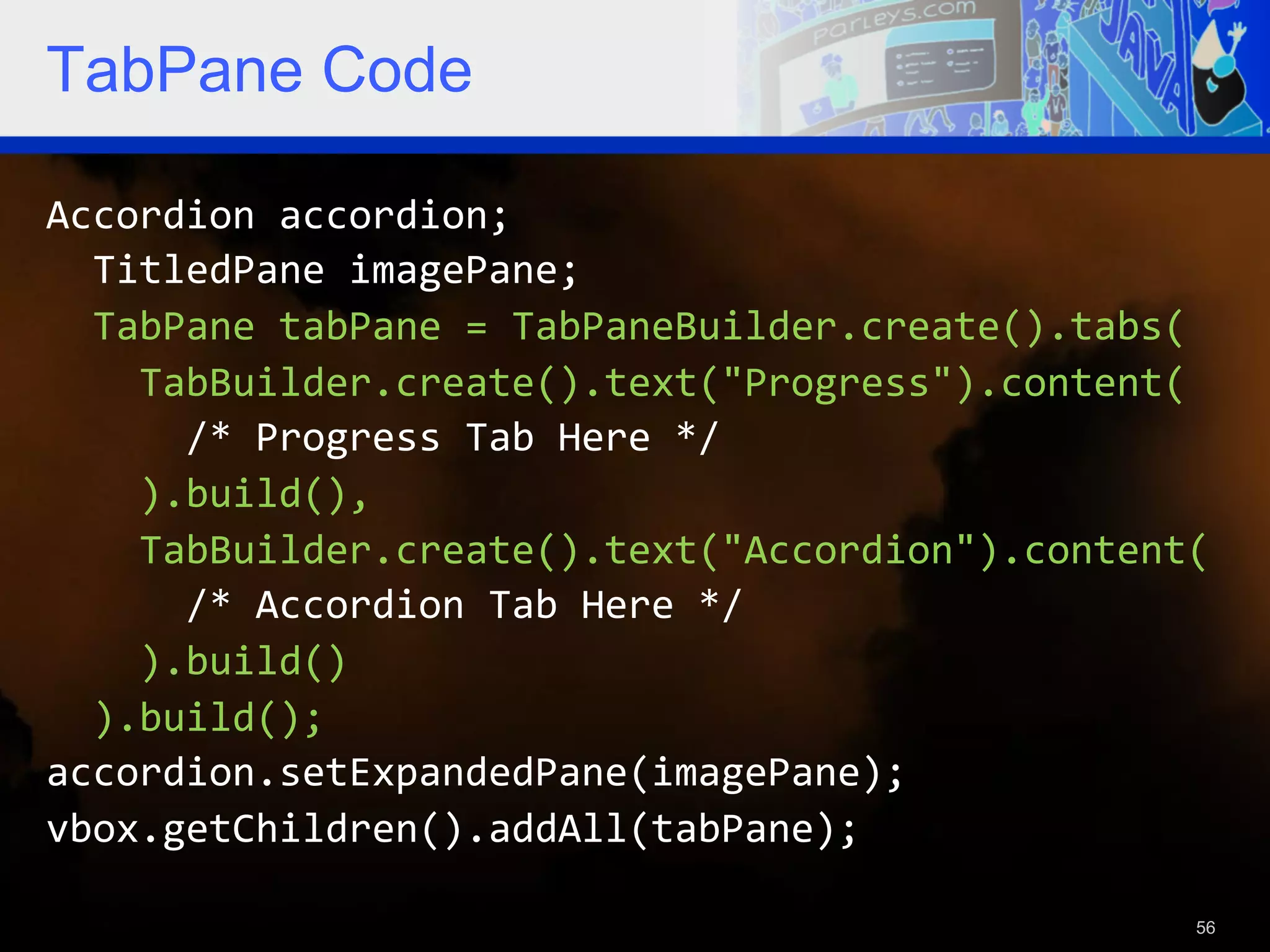 TabPane Code Accordion  accordion;      TitledPane  imagePane;      TabPane  tabPane  =  TabPaneBuilder.create().tabs(          TabBuilder.create().text("Progress").content(              /*  Progress  Tab  Here  */          ).build(),          TabBuilder.create().text("Accordion").content(              /*  Accordion  Tab  Here  */          ).build()      ).build();   accordion.setExpandedPane(imagePane);   vbox.getChildren().addAll(tabPane);   56 