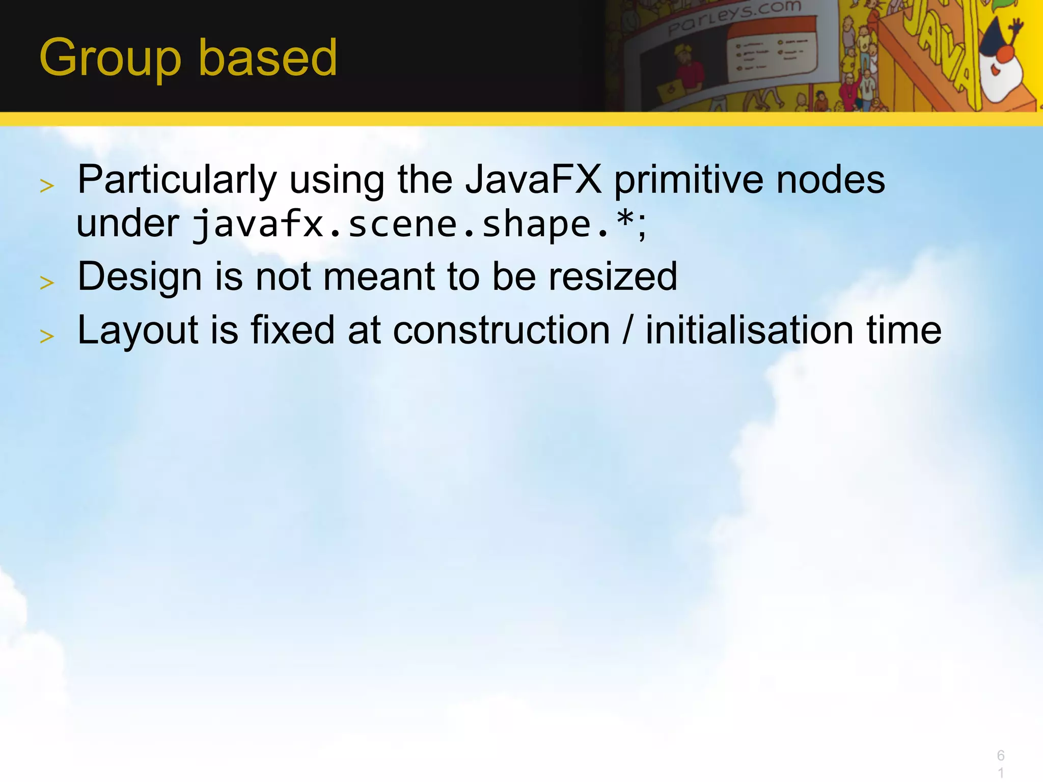 Group based >  Particularly using the JavaFX primitive nodes under javafx.scene.shape.*; >  Design is not meant to be resized >  Layout is fixed at construction / initialisation time 6 1 