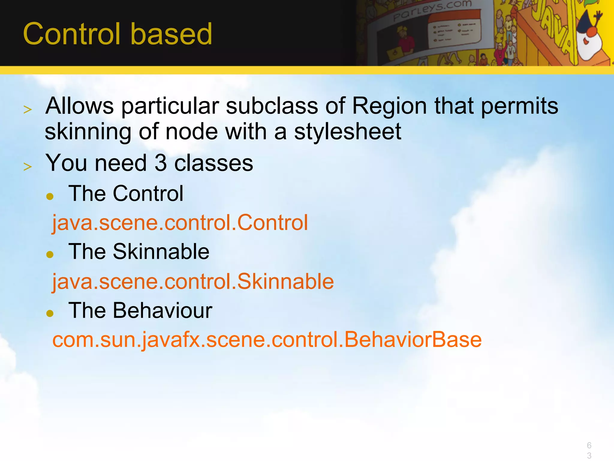 Control based >  Allows particular subclass of Region that permits skinning of node with a stylesheet >  You need 3 classes l  The Control java.scene.control.Control l  The Skinnable java.scene.control.Skinnable l  The Behaviour com.sun.javafx.scene.control.BehaviorBase 6 3 
