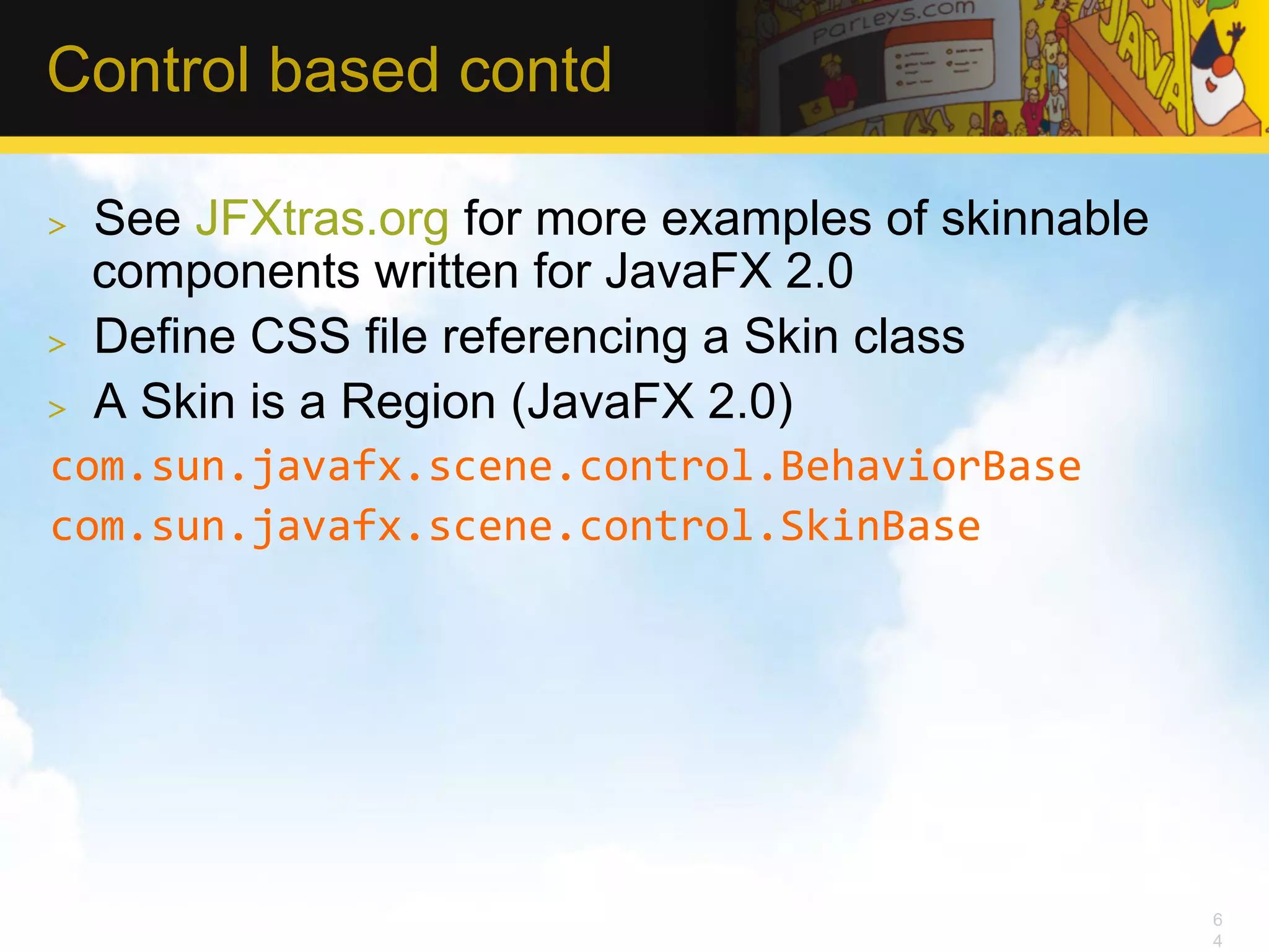 Control based contd >  See JFXtras.org for more examples of skinnable components written for JavaFX 2.0 >  Define CSS file referencing a Skin class >  A Skin is a Region (JavaFX 2.0) com.sun.javafx.scene.control.BehaviorBase   com.sun.javafx.scene.control.SkinBase   6 4 