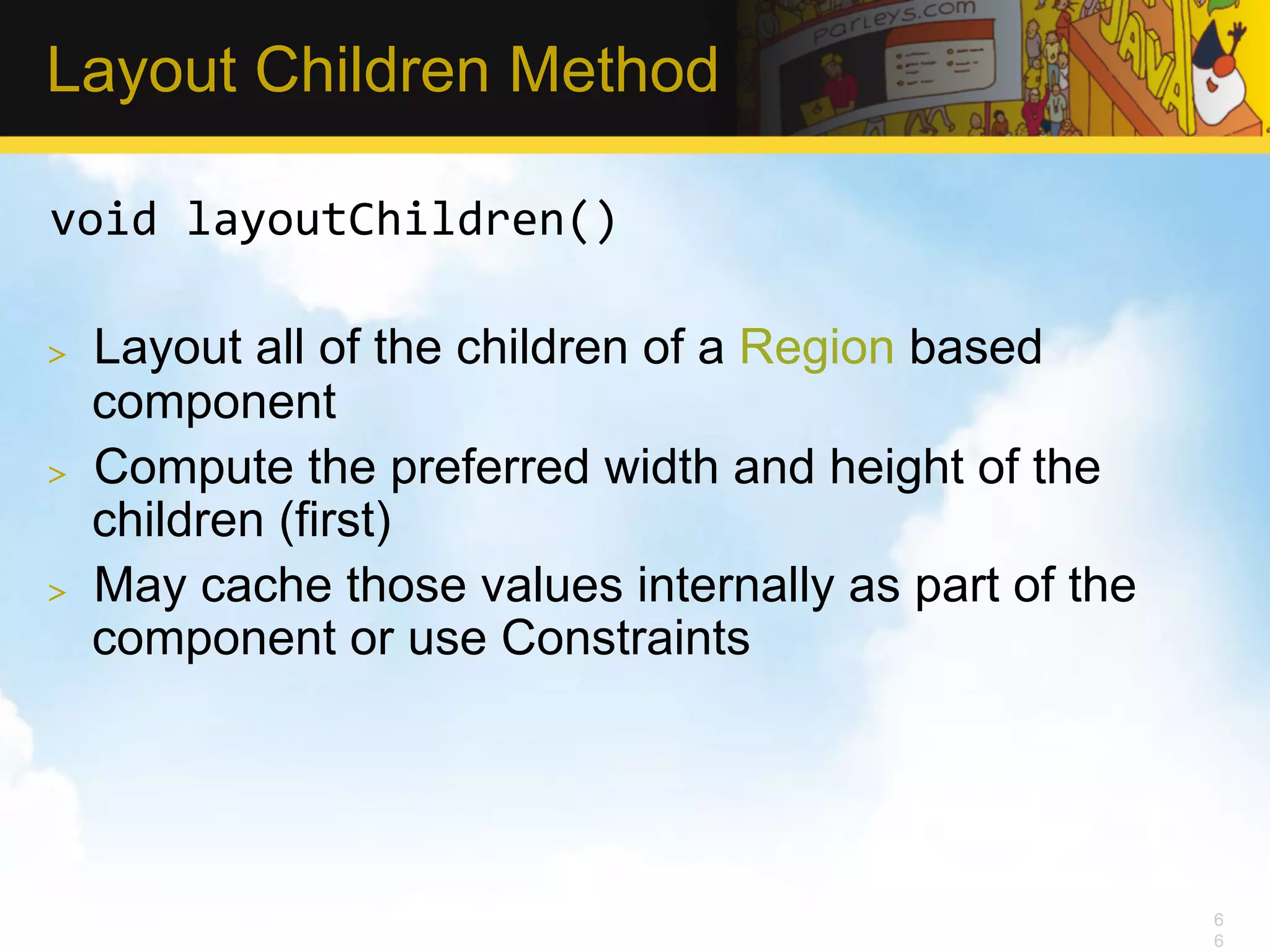 Layout Children Method void  layoutChildren()   >  Layout all of the children of a Region based component >  Compute the preferred width and height of the children (first) >  May cache those values internally as part of the component or use Constraints 6 6 