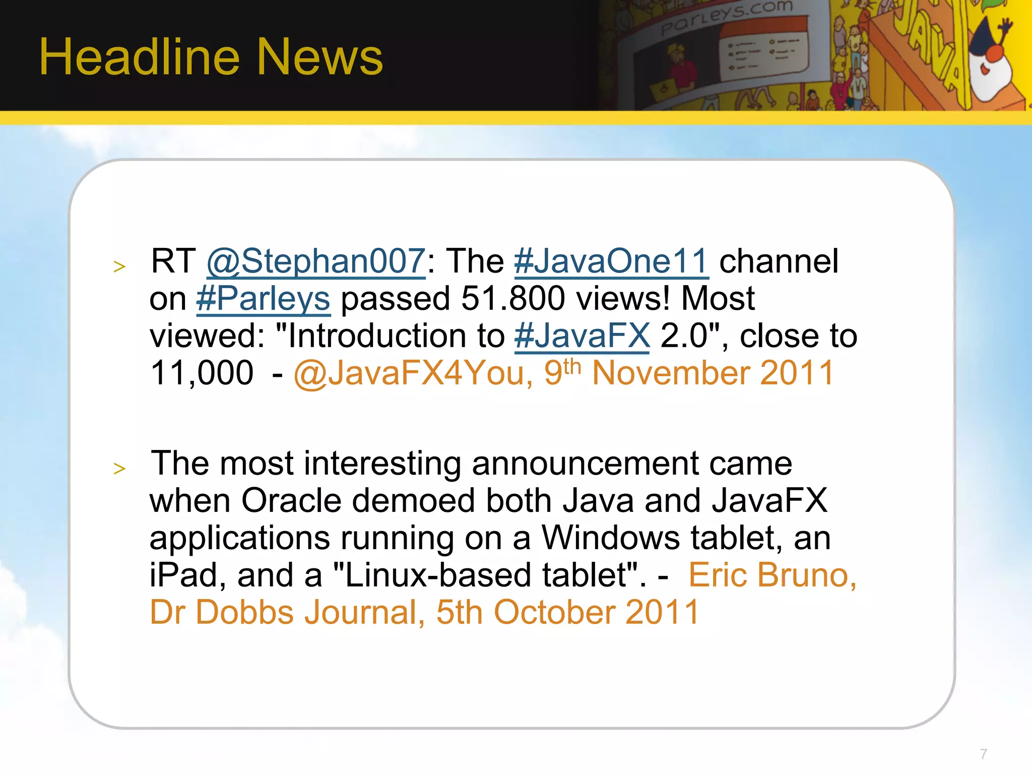 Headline News >  RT @Stephan007: The #JavaOne11 channel on #Parleys passed 51.800 views! Most viewed: "Introduction to #JavaFX 2.0", close to 11,000 - @JavaFX4You, 9th November 2011 >  The most interesting announcement came when Oracle demoed both Java and JavaFX applications running on a Windows tablet, an iPad, and a "Linux-based tablet". - Eric Bruno, Dr Dobbs Journal, 5th October 2011 7 