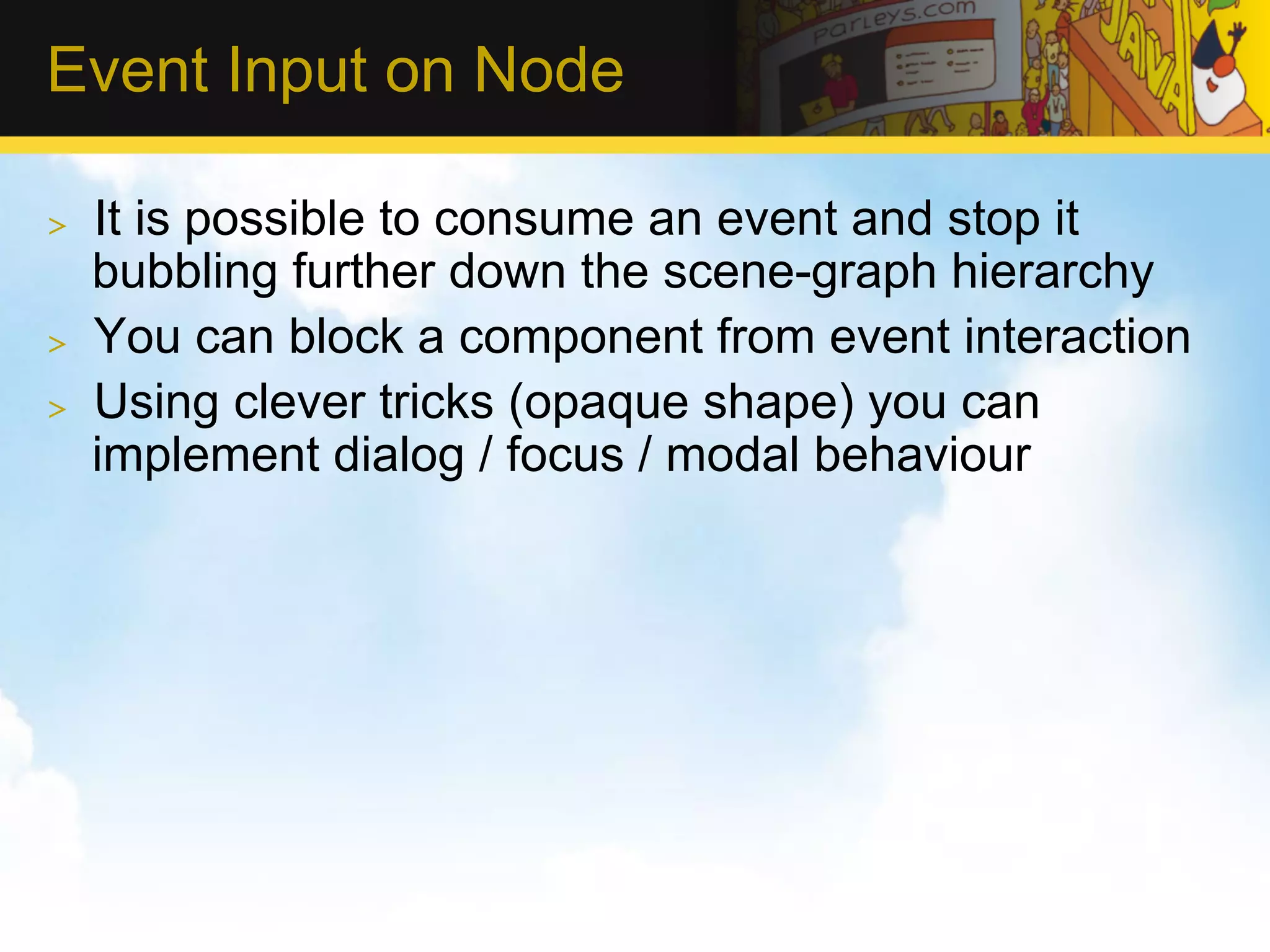 Event Input on Node >  It is possible to consume an event and stop it bubbling further down the scene-graph hierarchy >  You can block a component from event interaction >  Using clever tricks (opaque shape) you can implement dialog / focus / modal behaviour 