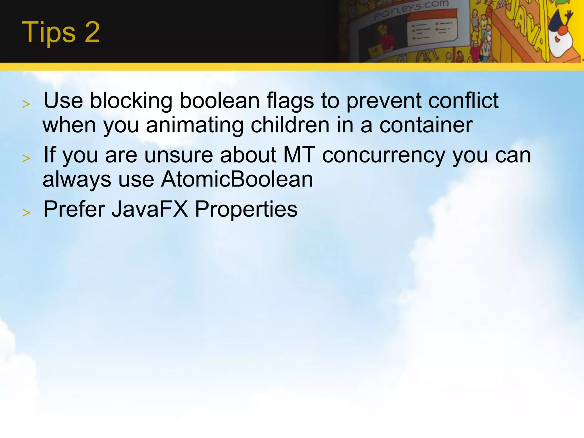 Tips 2 >  Use blocking boolean flags to prevent conflict when you animating children in a container >  If you are unsure about MT concurrency you can always use AtomicBoolean >  Prefer JavaFX Properties 