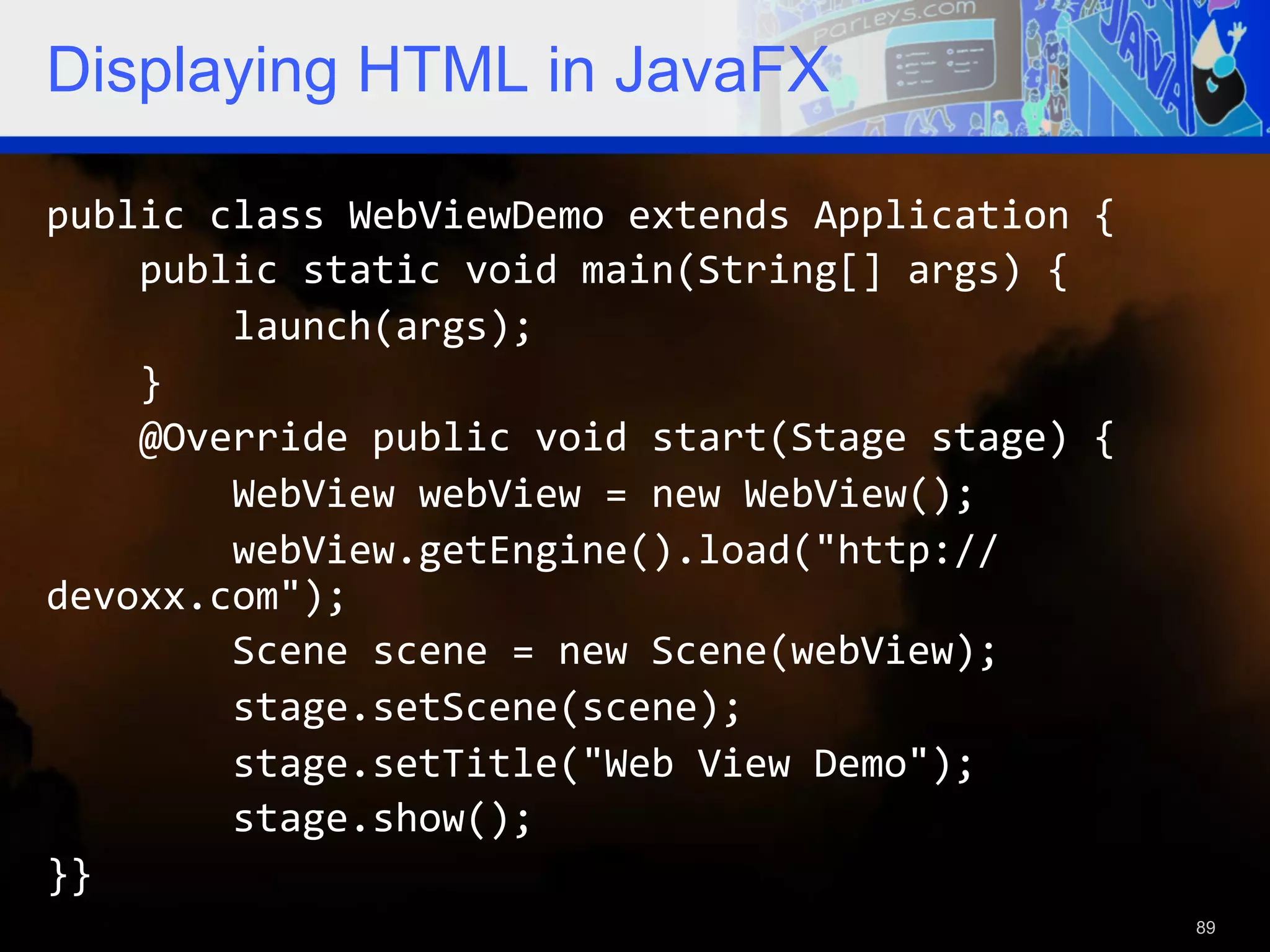 Displaying HTML in JavaFX public  class  WebViewDemo  extends  Application  {          public  static  void  main(String[]  args)  {                  launch(args);          }          @Override  public  void  start(Stage  stage)  {                  WebView  webView  =  new  WebView();                  webView.getEngine().load("http:// devoxx.com");                  Scene  scene  =  new  Scene(webView);                  stage.setScene(scene);                  stage.setTitle("Web  View  Demo");                  stage.show();   }}   89 