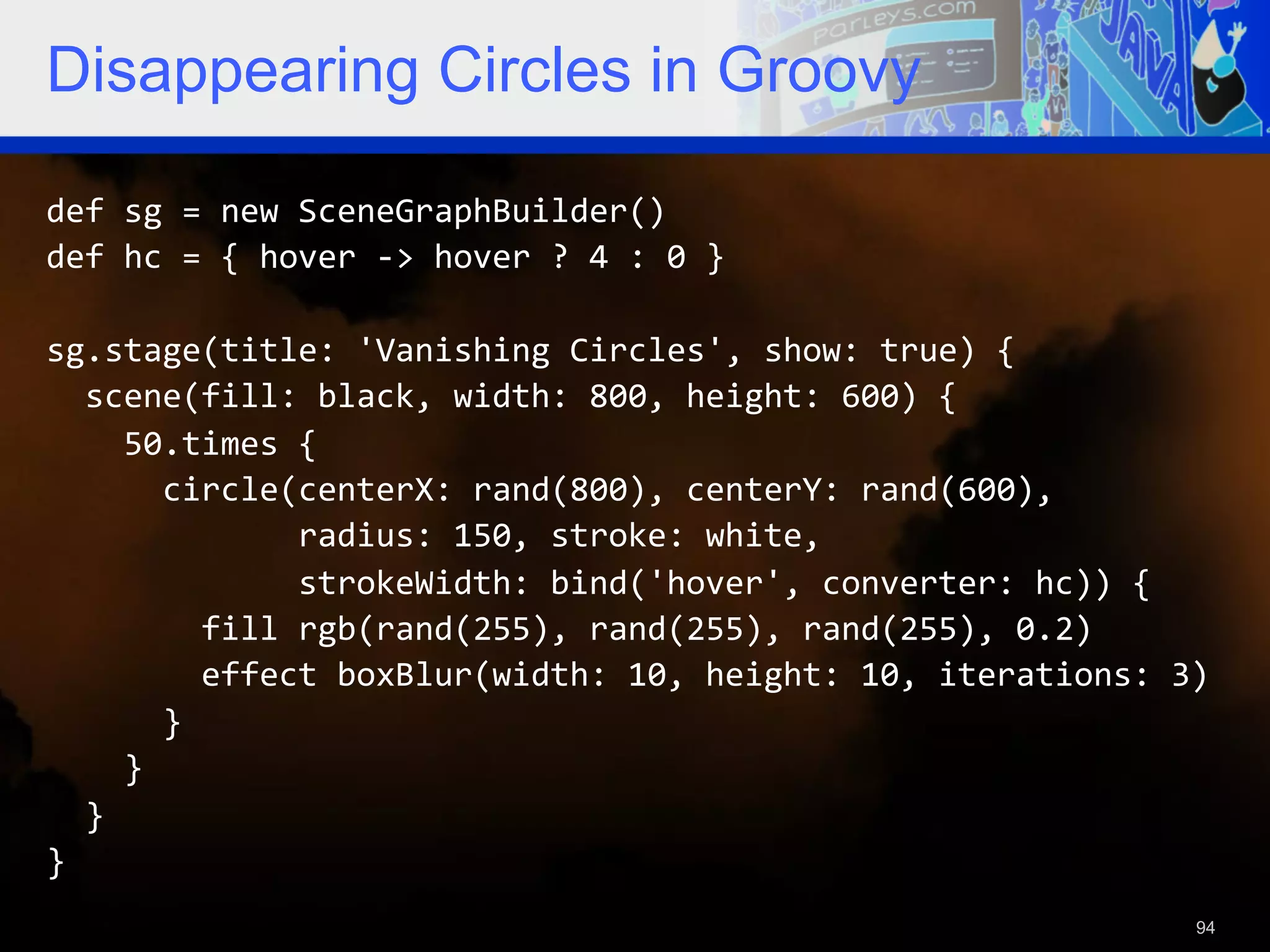 Disappearing Circles in Groovy def  sg  =  new  SceneGraphBuilder()   def  hc  =  {  hover  -­‐>  hover  ?  4  :  0  }     sg.stage(title:  'Vanishing  Circles',  show:  true)  {      scene(fill:  black,  width:  800,  height:  600)  {          50.times  {              circle(centerX:  rand(800),  centerY:  rand(600),                              radius:  150,  stroke:  white,                              strokeWidth:  bind('hover',  converter:  hc))  {                  fill  rgb(rand(255),  rand(255),  rand(255),  0.2)                  effect  boxBlur(width:  10,  height:  10,  iterations:  3)              }          }      }   }   94 
