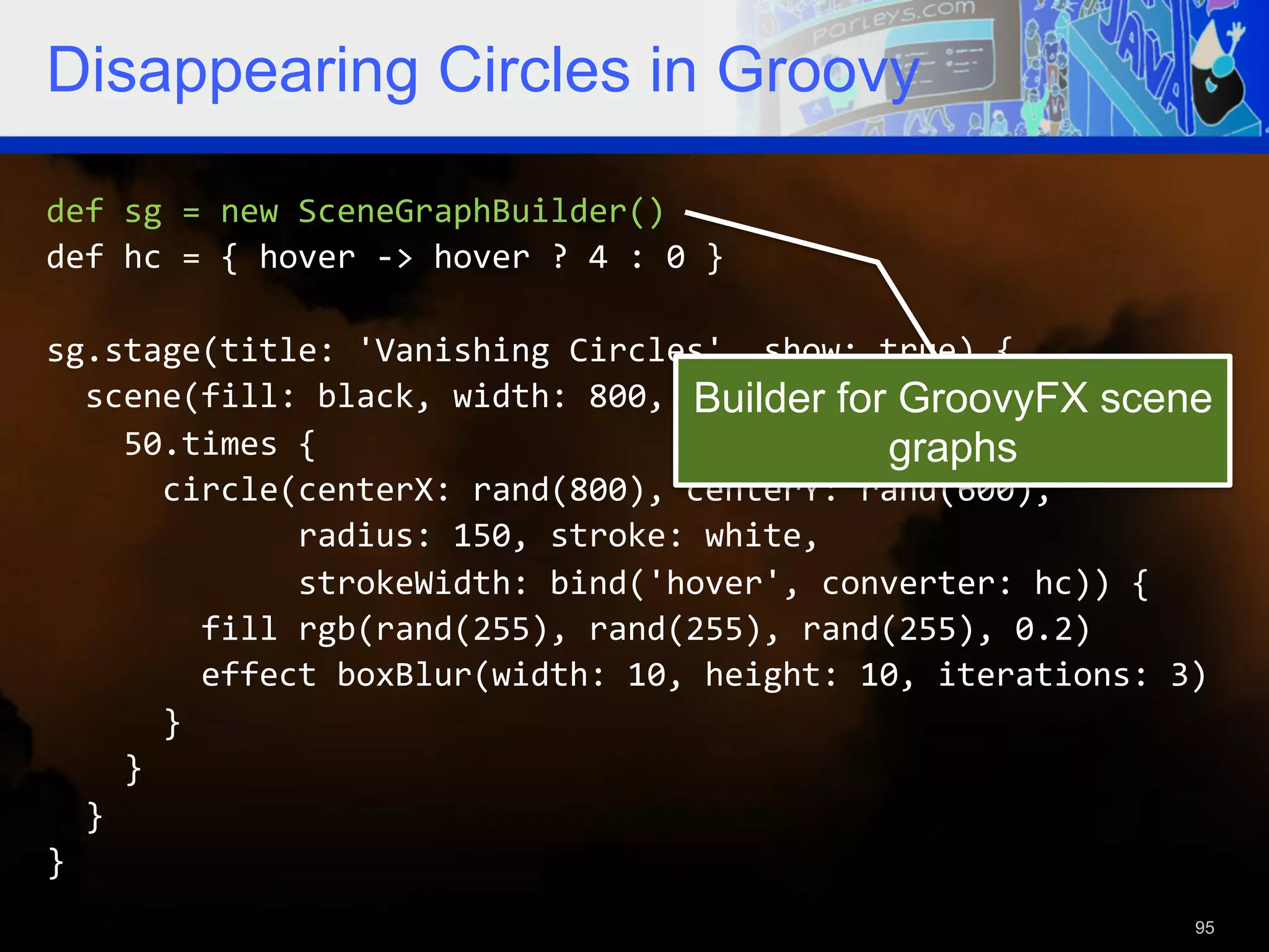 Disappearing Circles in Groovy def  sg  =  new  SceneGraphBuilder()   def  hc  =  {  hover  -­‐>  hover  ?  4  :  0  }     sg.stage(title:  'Vanishing  Circles',  show:  true)  {      scene(fill:  black,  width:  800,  height:  600)  {   Builder for GroovyFX scene        50.times  {   graphs            circle(centerX:  rand(800),  centerY:  rand(600),                              radius:  150,  stroke:  white,                              strokeWidth:  bind('hover',  converter:  hc))  {                  fill  rgb(rand(255),  rand(255),  rand(255),  0.2)                  effect  boxBlur(width:  10,  height:  10,  iterations:  3)              }          }      }   }     95 