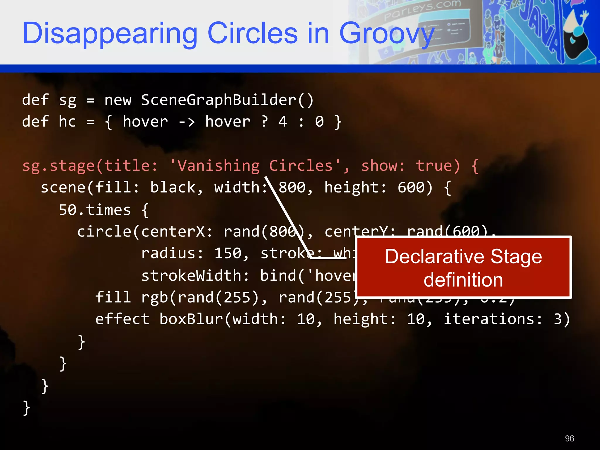 Disappearing Circles in Groovy def  sg  =  new  SceneGraphBuilder()   def  hc  =  {  hover  -­‐>  hover  ?  4  :  0  }     sg.stage(title:  'Vanishing  Circles',  show:  true)  {      scene(fill:  black,  width:  800,  height:  600)  {          50.times  {              circle(centerX:  rand(800),  centerY:  rand(600),     Declarative Stage                          radius:  150,  stroke:  white,                              strokeWidth:  bind('hover',  converter:  hc))  {   definition                fill  rgb(rand(255),  rand(255),  rand(255),  0.2)                  effect  boxBlur(width:  10,  height:  10,  iterations:  3)              }          }      }   }   96 