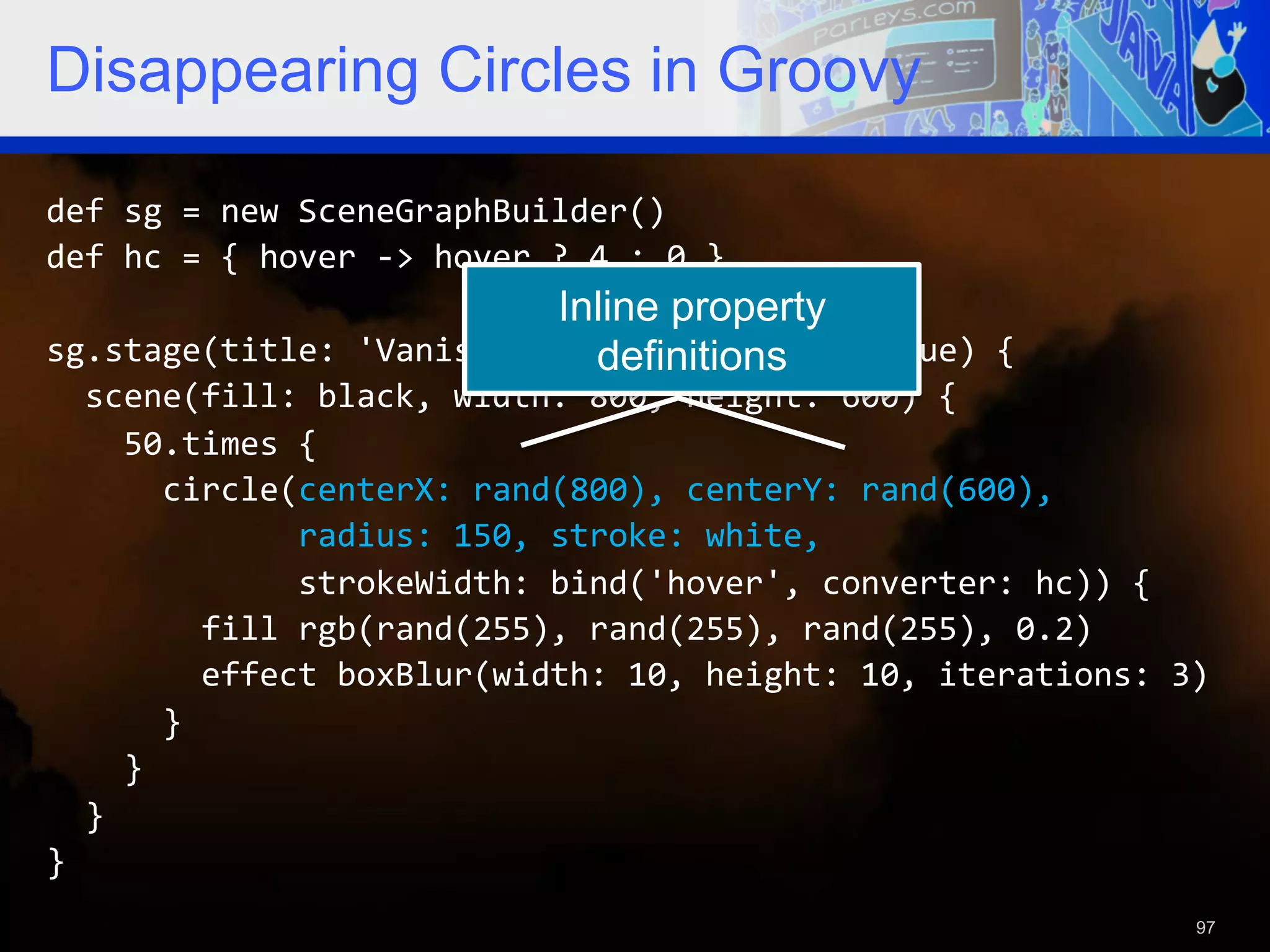Disappearing Circles in Groovy def  sg  =  new  SceneGraphBuilder()   def  hc  =  {  hover  -­‐>  hover  ?  4  :  0  }     Inline property sg.stage(title:  'Vanishing  Circles',  show:  true)  {   definitions    scene(fill:  black,  width:  800,  height:  600)  {          50.times  {              circle(centerX:  rand(800),  centerY:  rand(600),                              radius:  150,  stroke:  white,                              strokeWidth:  bind('hover',  converter:  hc))  {                  fill  rgb(rand(255),  rand(255),  rand(255),  0.2)                  effect  boxBlur(width:  10,  height:  10,  iterations:  3)              }          }      }   }   97 