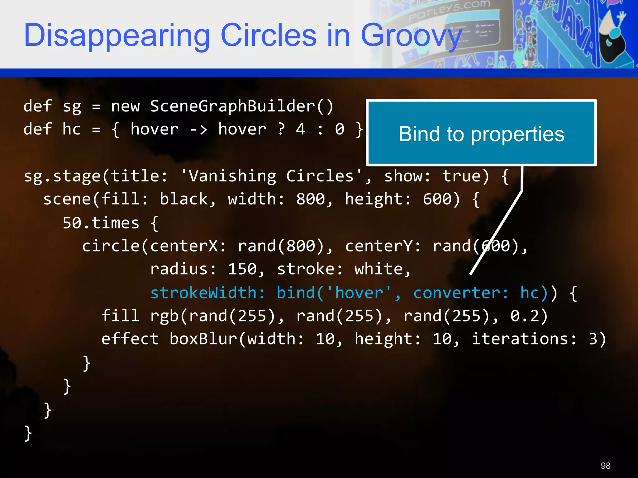 Disappearing Circles in Groovy def  sg  =  new  SceneGraphBuilder()   def  hc  =  {  hover  -­‐>  hover  ?  4  :  0  }   Bind to properties   sg.stage(title:  'Vanishing  Circles',  show:  true)  {      scene(fill:  black,  width:  800,  height:  600)  {          50.times  {              circle(centerX:  rand(800),  centerY:  rand(600),                              radius:  150,  stroke:  white,                              strokeWidth:  bind('hover',  converter:  hc))  {                  fill  rgb(rand(255),  rand(255),  rand(255),  0.2)                  effect  boxBlur(width:  10,  height:  10,  iterations:  3)              }          }      }   }   98 