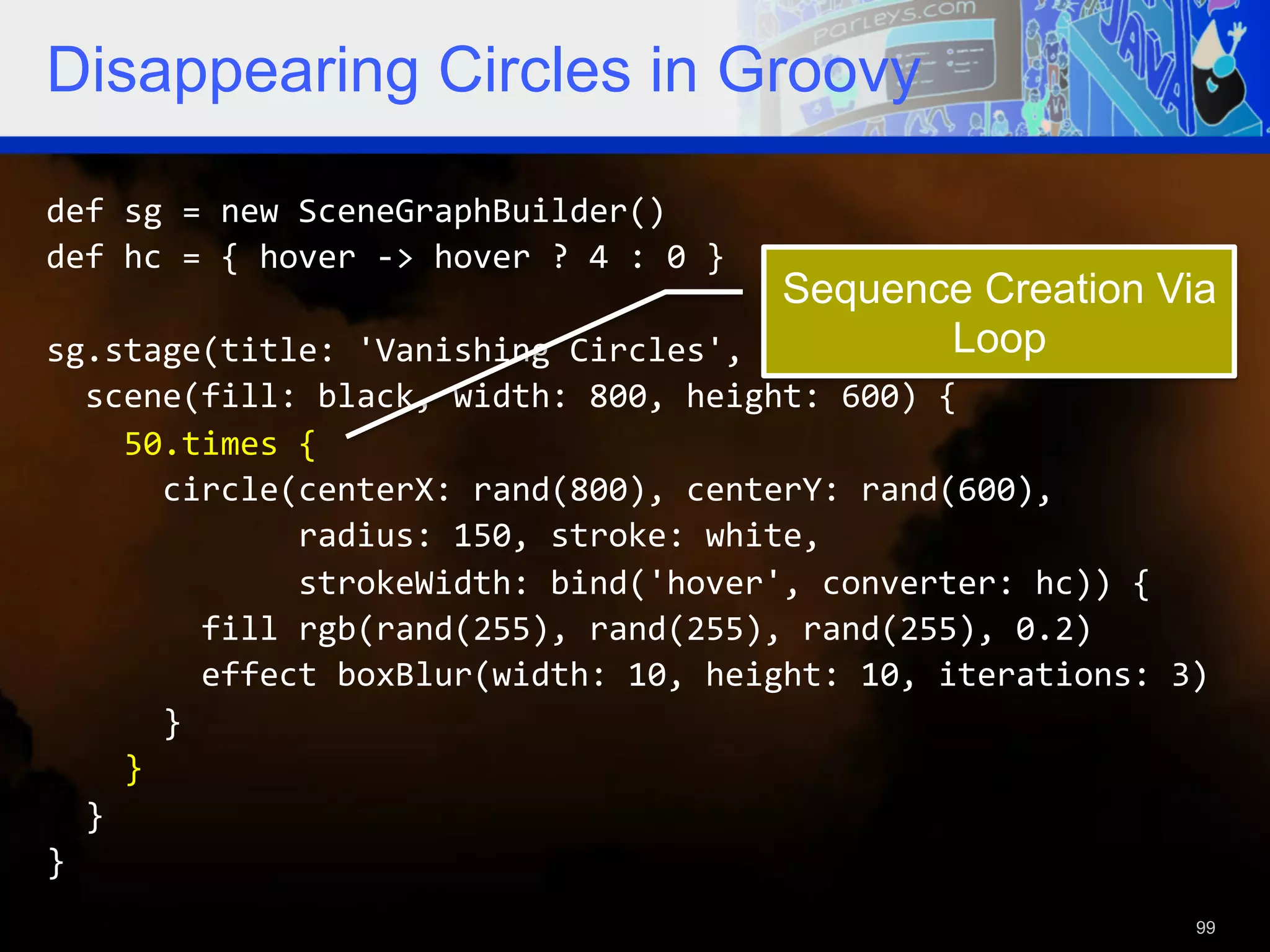 Disappearing Circles in Groovy def  sg  =  new  SceneGraphBuilder()   def  hc  =  {  hover  -­‐>  hover  ?  4  :  0  }     Sequence Creation Via sg.stage(title:  'Vanishing  Circles',  show:  true)  {   Loop    scene(fill:  black,  width:  800,  height:  600)  {          50.times  {              circle(centerX:  rand(800),  centerY:  rand(600),                              radius:  150,  stroke:  white,                              strokeWidth:  bind('hover',  converter:  hc))  {                  fill  rgb(rand(255),  rand(255),  rand(255),  0.2)                  effect  boxBlur(width:  10,  height:  10,  iterations:  3)              }          }      }   }   99 