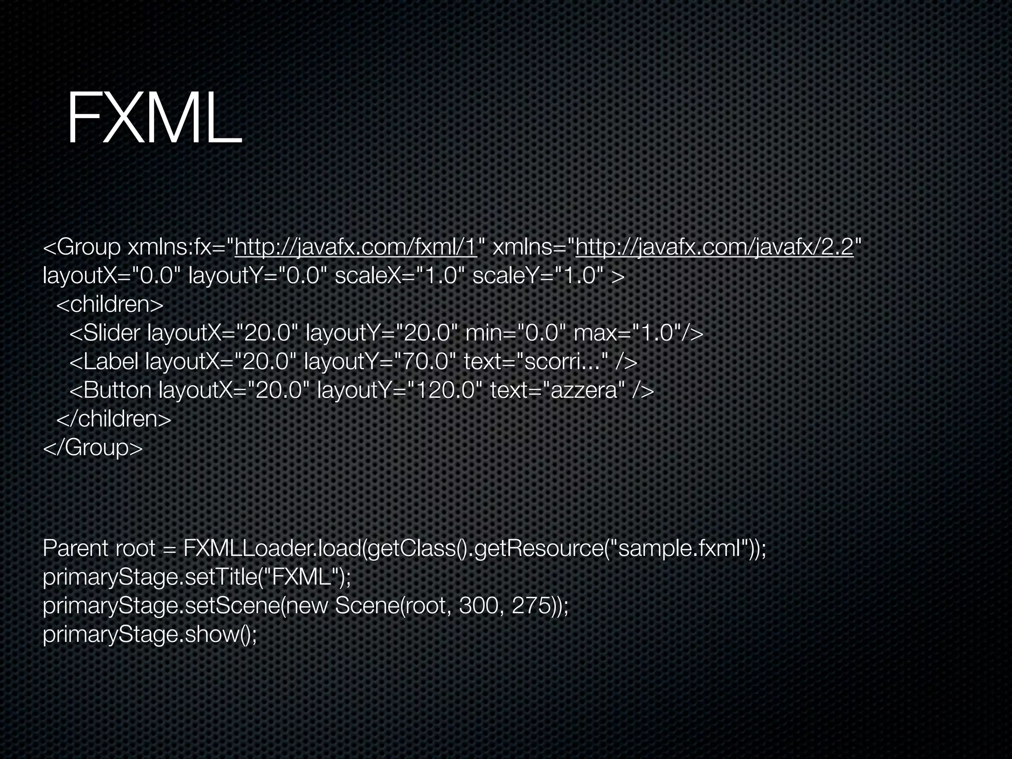 FXML
Parent root = FXMLLoader.load(getClass().getResource("sample.fxml"));
primaryStage.setTitle("FXML");
primaryStage.setScene(new Scene(root, 300, 275));
primaryStage.show();
<Group xmlns:fx="http://javafx.com/fxml/1" xmlns="http://javafx.com/javafx/2.2"
layoutX="0.0" layoutY="0.0" scaleX="1.0" scaleY="1.0" >
<children>
<Slider layoutX="20.0" layoutY="20.0" min="0.0" max="1.0"/>
<Label layoutX="20.0" layoutY="70.0" text="scorri..." />
<Button layoutX="20.0" layoutY="120.0" text="azzera" />
</children>
</Group>
 