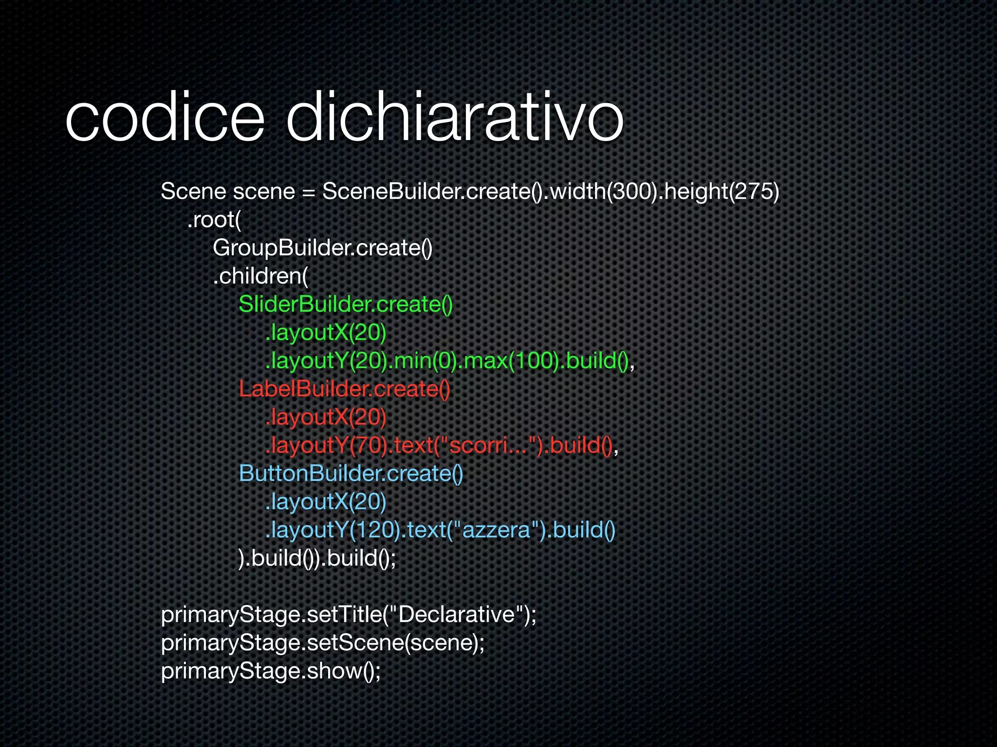 codice dichiarativo
Scene scene = SceneBuilder.create().width(300).height(275)
.root(
GroupBuilder.create()
.children(
SliderBuilder.create()
.layoutX(20)
.layoutY(20).min(0).max(100).build(),
LabelBuilder.create()
.layoutX(20)
.layoutY(70).text("scorri...").build(),
ButtonBuilder.create()
.layoutX(20)
.layoutY(120).text("azzera").build()
).build()).build();
primaryStage.setTitle("Declarative");
primaryStage.setScene(scene);
primaryStage.show();
 