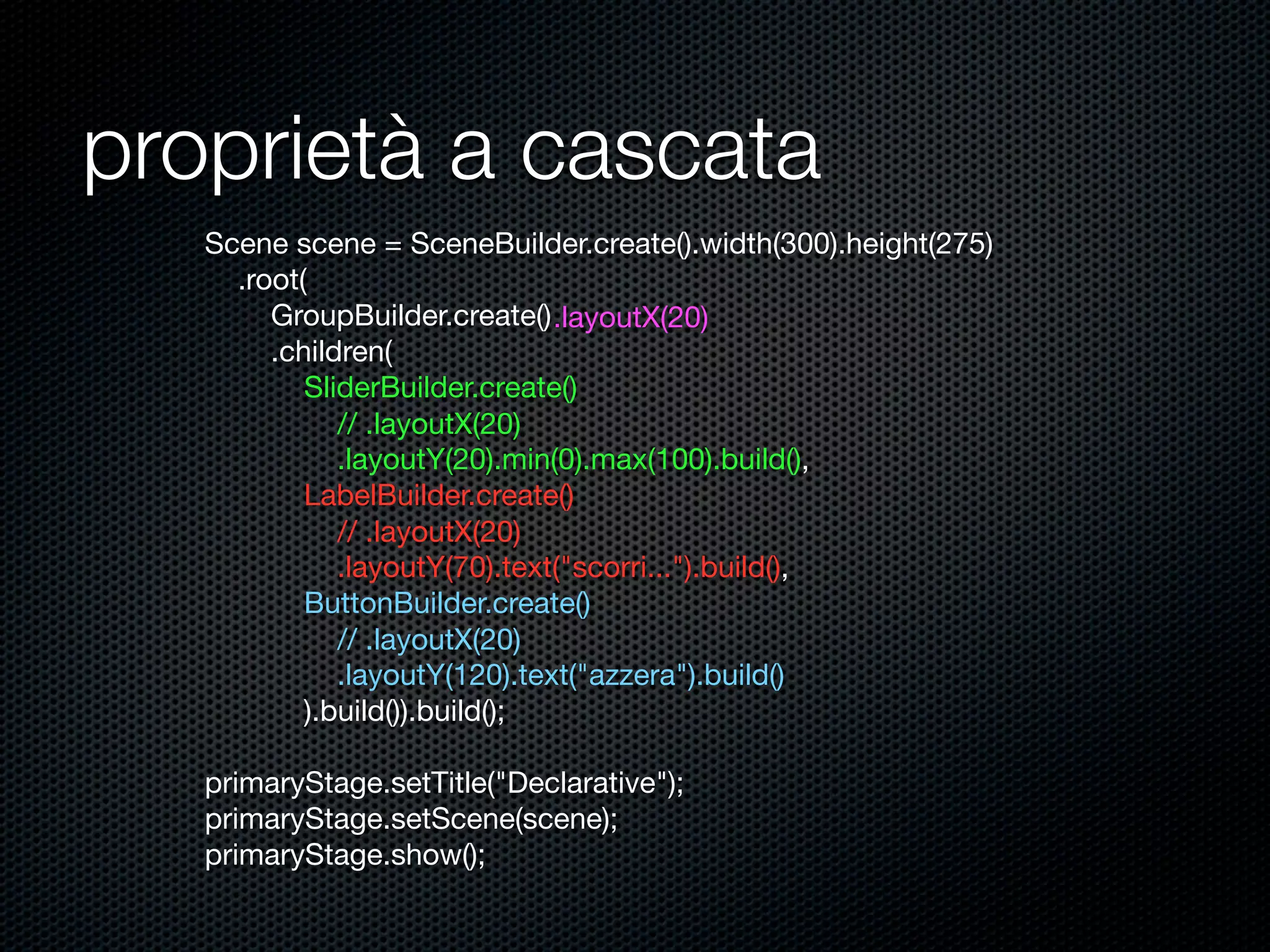 proprietà a cascata
Scene scene = SceneBuilder.create().width(300).height(275)
.root(
GroupBuilder.create()
.children(
SliderBuilder.create()
.layoutY(20).min(0).max(100).build(),
LabelBuilder.create()
.layoutY(70).text("scorri...").build(),
ButtonBuilder.create()
.layoutY(120).text("azzera").build()
).build()).build();
primaryStage.setTitle("Declarative");
primaryStage.setScene(scene);
primaryStage.show();
.layoutX(20)
// .layoutX(20)
// .layoutX(20)
// .layoutX(20)
 