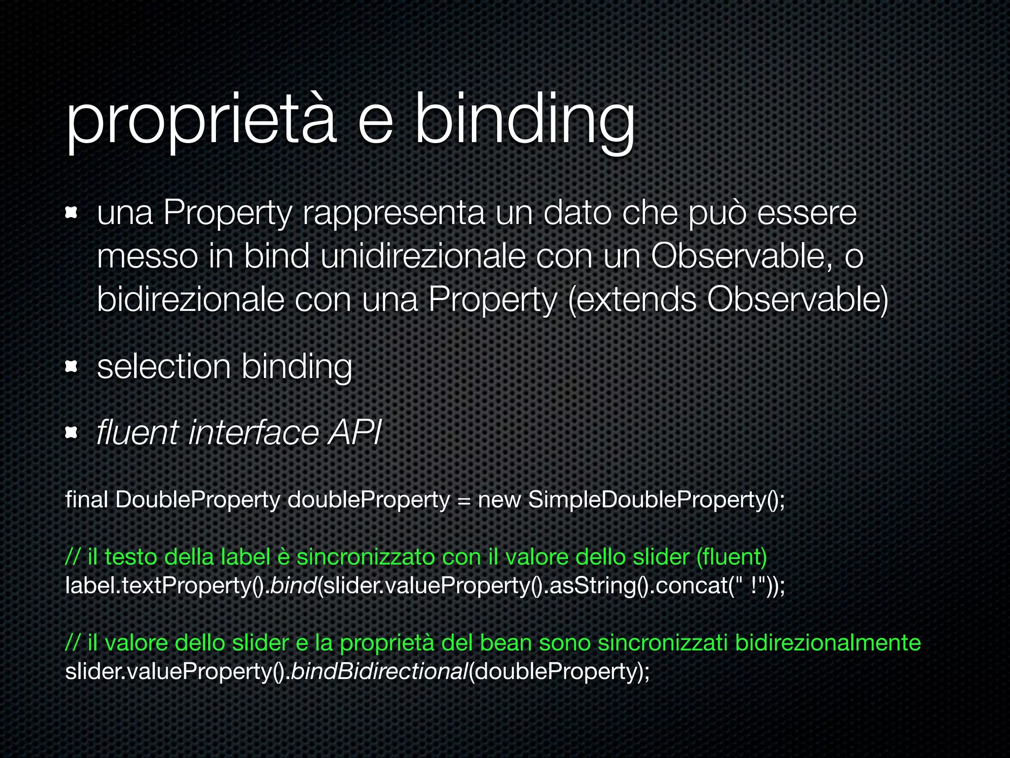 proprietà e binding
ﬁnal DoubleProperty doubleProperty = new SimpleDoubleProperty();
// il testo della label è sincronizzato con il valore dello slider (ﬂuent)
label.textProperty().bind(slider.valueProperty().asString().concat(" !"));
// il valore dello slider e la proprietà del bean sono sincronizzati bidirezionalmente
slider.valueProperty().bindBidirectional(doubleProperty);
una Property rappresenta un dato che può essere
messo in bind unidirezionale con un Observable, o
bidirezionale con una Property (extends Observable)
selection binding
ﬂuent interface API
 