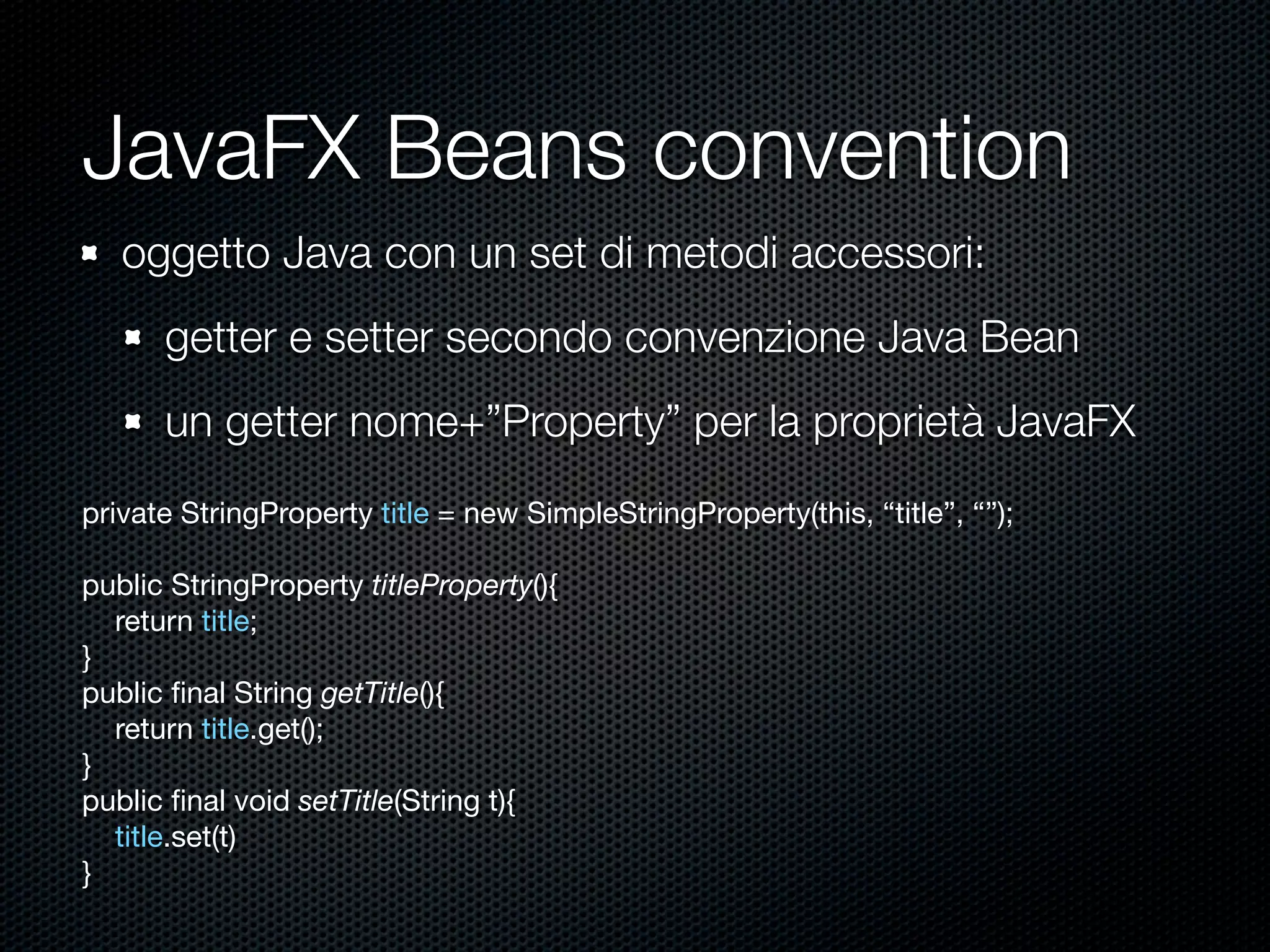 JavaFX Beans convention
oggetto Java con un set di metodi accessori:
getter e setter secondo convenzione Java Bean
un getter nome+”Property” per la proprietà JavaFX
private StringProperty title = new SimpleStringProperty(this, “title”, “”);
public StringProperty titleProperty(){
return title;
}
public ﬁnal String getTitle(){
return title.get();
}
public ﬁnal void setTitle(String t){
title.set(t)
}
 