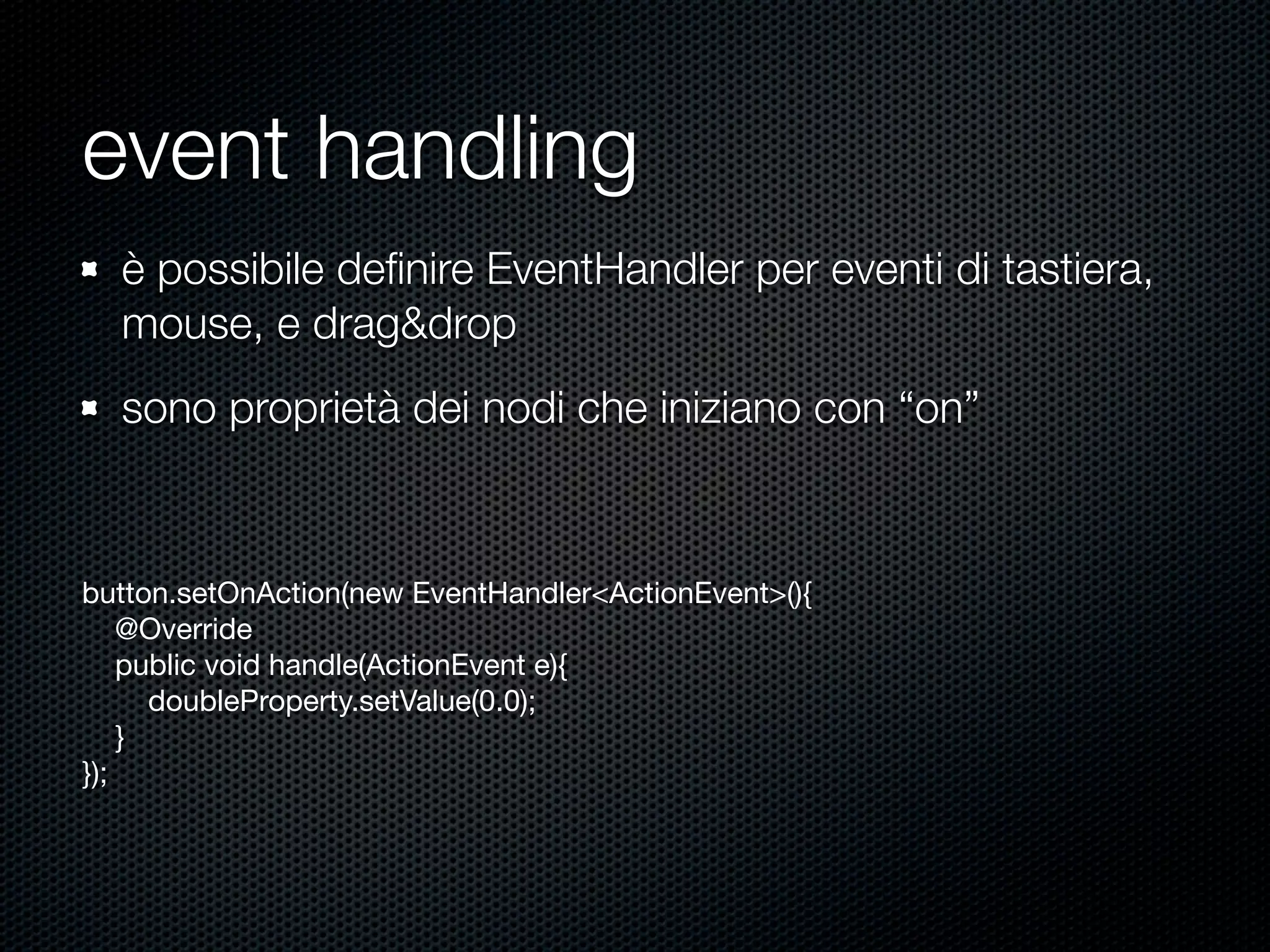 event handling
button.setOnAction(new EventHandler<ActionEvent>(){
@Override
public void handle(ActionEvent e){
doubleProperty.setValue(0.0);
}
});
è possibile deﬁnire EventHandler per eventi di tastiera,
mouse, e drag&drop
sono proprietà dei nodi che iniziano con “on”
 