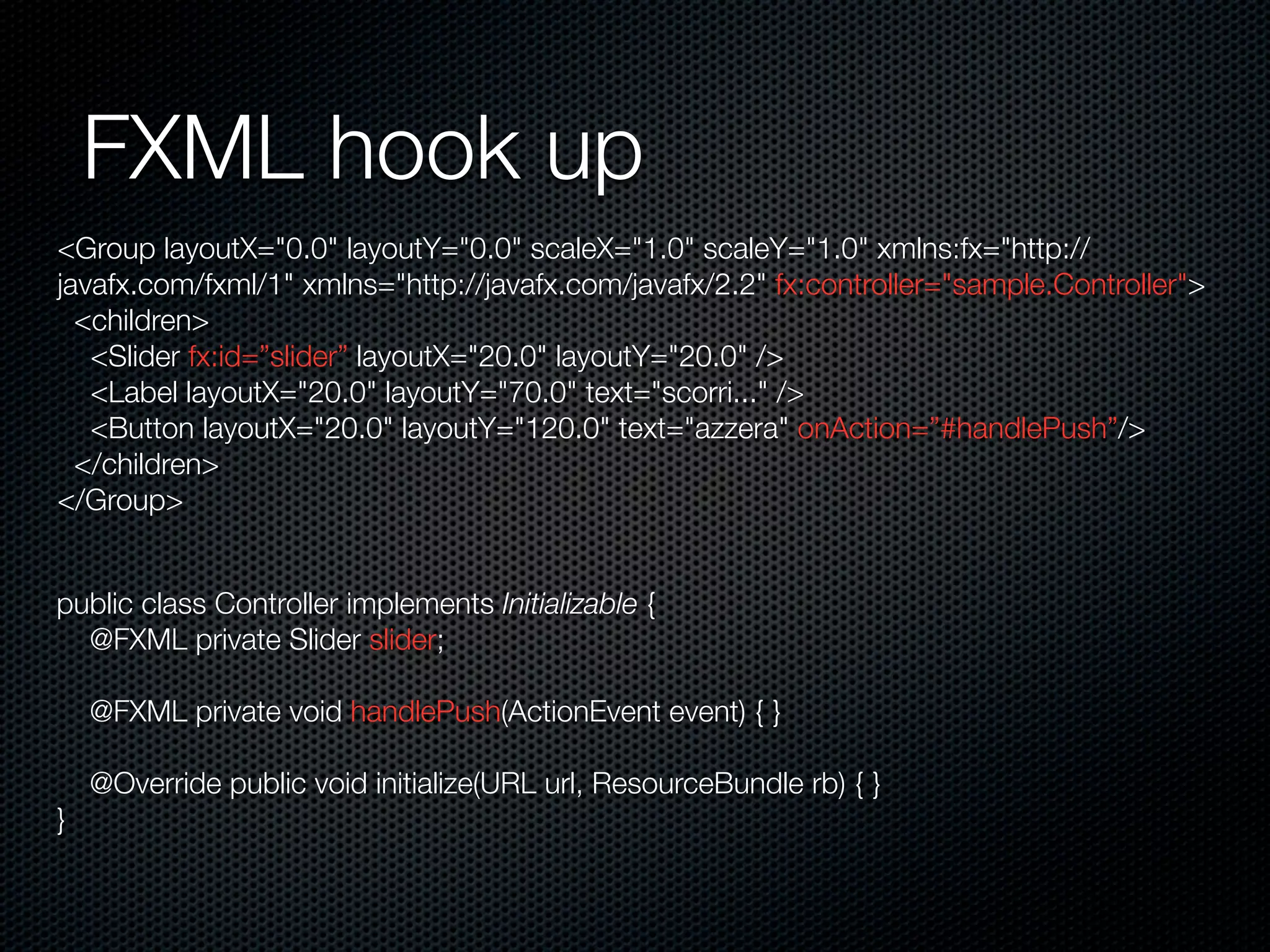 FXML hook up
<Group layoutX="0.0" layoutY="0.0" scaleX="1.0" scaleY="1.0" xmlns:fx="http://
javafx.com/fxml/1" xmlns="http://javafx.com/javafx/2.2" fx:controller="sample.Controller">
<children>
<Slider fx:id=”slider” layoutX="20.0" layoutY="20.0" />
<Label layoutX="20.0" layoutY="70.0" text="scorri..." />
<Button layoutX="20.0" layoutY="120.0" text="azzera" onAction=”#handlePush”/>
</children>
</Group>
public class Controller implements Initializable {
@FXML private Slider slider;
@FXML private void handlePush(ActionEvent event) { }
@Override public void initialize(URL url, ResourceBundle rb) { }
}
 