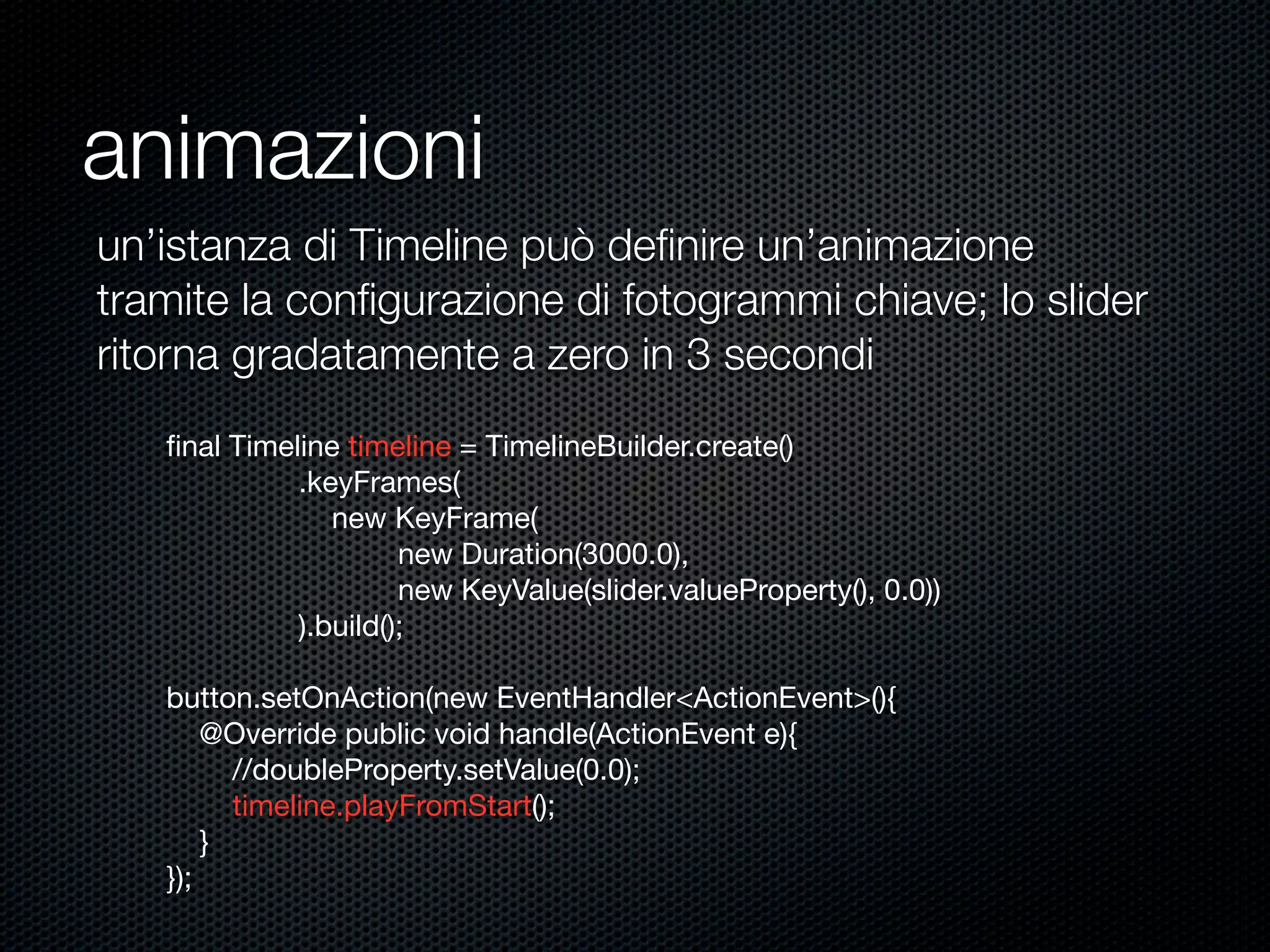 animazioni
ﬁnal Timeline timeline = TimelineBuilder.create()
.keyFrames(
new KeyFrame(
new Duration(3000.0),
new KeyValue(slider.valueProperty(), 0.0))
).build();
button.setOnAction(new EventHandler<ActionEvent>(){
@Override public void handle(ActionEvent e){
//doubleProperty.setValue(0.0);
timeline.playFromStart();
}
});
un’istanza di Timeline può deﬁnire un’animazione
tramite la conﬁgurazione di fotogrammi chiave; lo slider
ritorna gradatamente a zero in 3 secondi
 