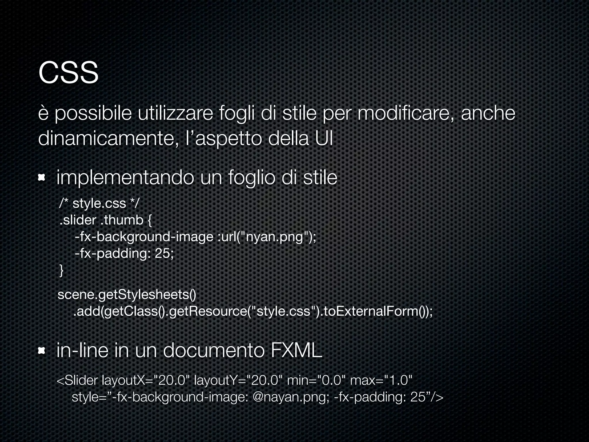 css
è possibile utilizzare fogli di stile per modiﬁcare, anche
dinamicamente, l’aspetto della UI
implementando un foglio di stile
/* style.css */
.slider .thumb {
-fx-background-image :url("nyan.png");
-fx-padding: 25;
}
scene.getStylesheets()
.add(getClass().getResource("style.css").toExternalForm());
in-line in un documento FXML
<Slider layoutX="20.0" layoutY="20.0" min="0.0" max="1.0"
style=”-fx-background-image: @nayan.png; -fx-padding: 25”/>
 