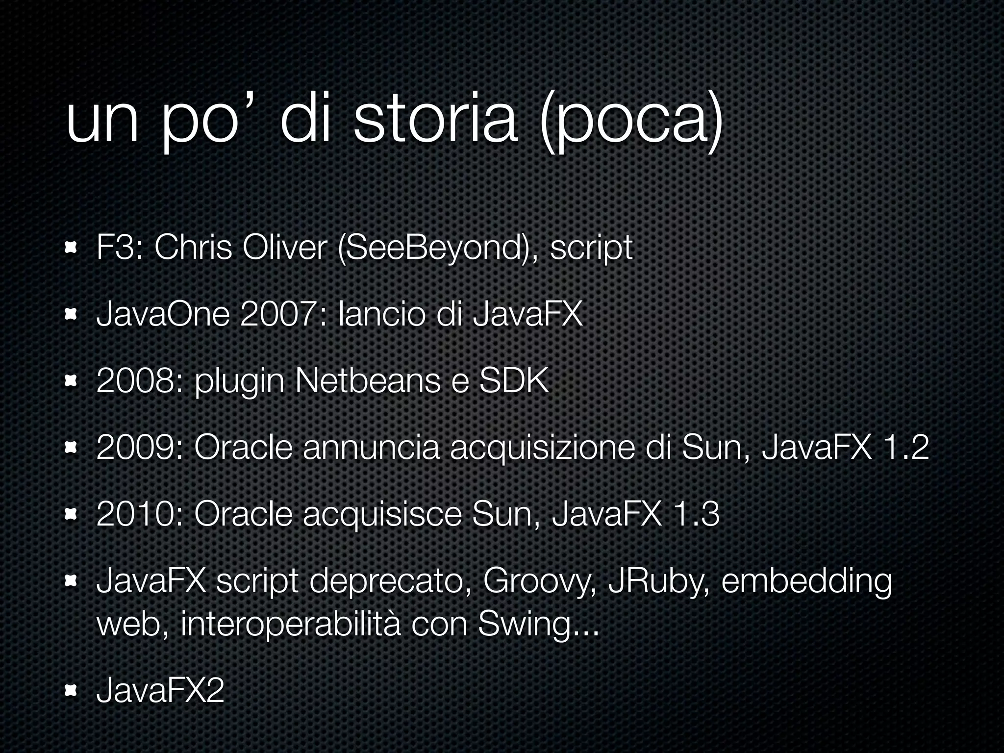 un po’ di storia (poca)
F3: Chris Oliver (SeeBeyond), script
JavaOne 2007: lancio di JavaFX
2008: plugin Netbeans e SDK
2009: Oracle annuncia acquisizione di Sun, JavaFX 1.2
2010: Oracle acquisisce Sun, JavaFX 1.3
JavaFX script deprecato, Groovy, JRuby, embedding
web, interoperabilità con Swing...
JavaFX2
 
