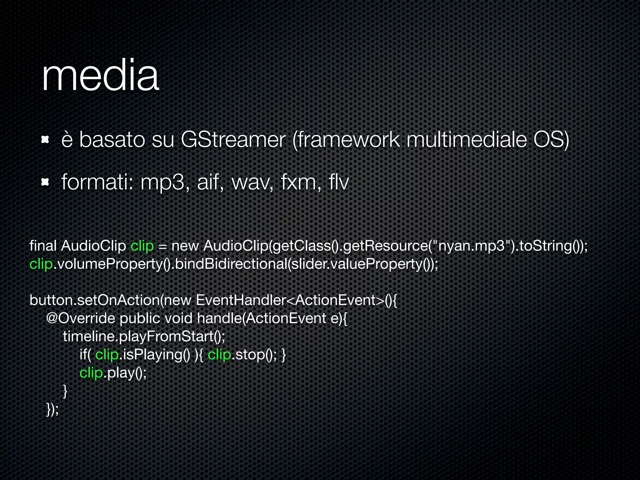 media
è basato su GStreamer (framework multimediale OS)
formati: mp3, aif, wav, fxm, ﬂv
ﬁnal AudioClip clip = new AudioClip(getClass().getResource("nyan.mp3").toString());
clip.volumeProperty().bindBidirectional(slider.valueProperty());
button.setOnAction(new EventHandler<ActionEvent>(){
@Override public void handle(ActionEvent e){
timeline.playFromStart();
if( clip.isPlaying() ){ clip.stop(); }
clip.play();
}
});
 