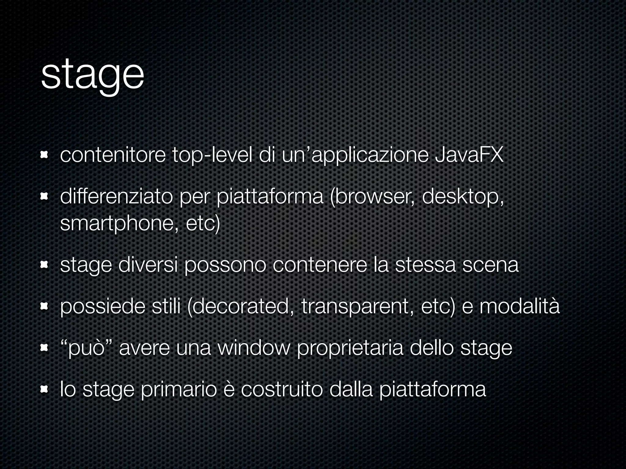 stage
contenitore top-level di un’applicazione JavaFX
differenziato per piattaforma (browser, desktop,
smartphone, etc)
stage diversi possono contenere la stessa scena
possiede stili (decorated, transparent, etc) e modalità
“può” avere una window proprietaria dello stage
lo stage primario è costruito dalla piattaforma
 