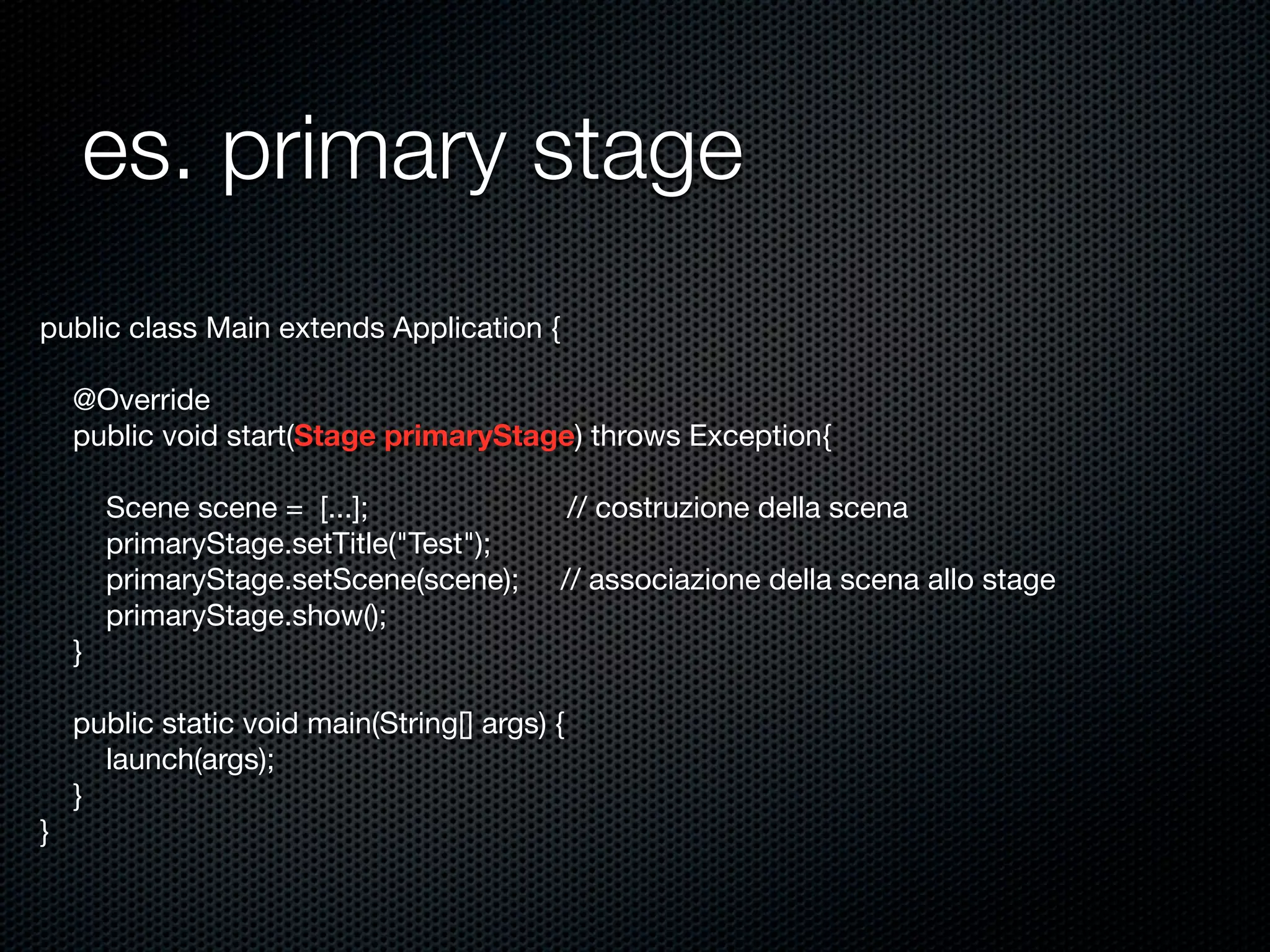 es. primary stage
public class Main extends Application {
@Override
public void start(Stage primaryStage) throws Exception{
Scene scene = [...]; // costruzione della scena
primaryStage.setTitle("Test");
primaryStage.setScene(scene); // associazione della scena allo stage
primaryStage.show();
}
public static void main(String[] args) {
launch(args);
}
}
 